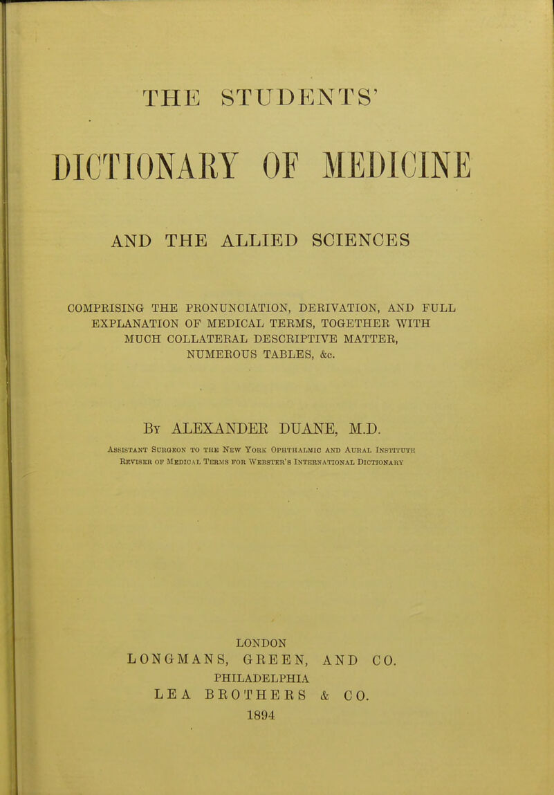 THE STUDENTS' DICTIONARY OF MEDICINE AND THE ALLIED SCIENCES COMPEISING THE PKONUNCIATION, DERIVATION, AND FULL EXPLANATION OF MEDICAL TERMS, TOGETHER WITH MUCH COLLATERAL DESCRIPTIVE MATTER, NUMEROUS TABLES, &c. By ALEXANDEE DUANE, M.D. Assistant Subqkon to the New York Ophthalmic and Aural Institute Reviser of Medical Terms for Webster's International Dictionary LONDON LONGMANS, GREEN, AND CO. PHILADELPHIA LEA BROTHERS & CO. 1894