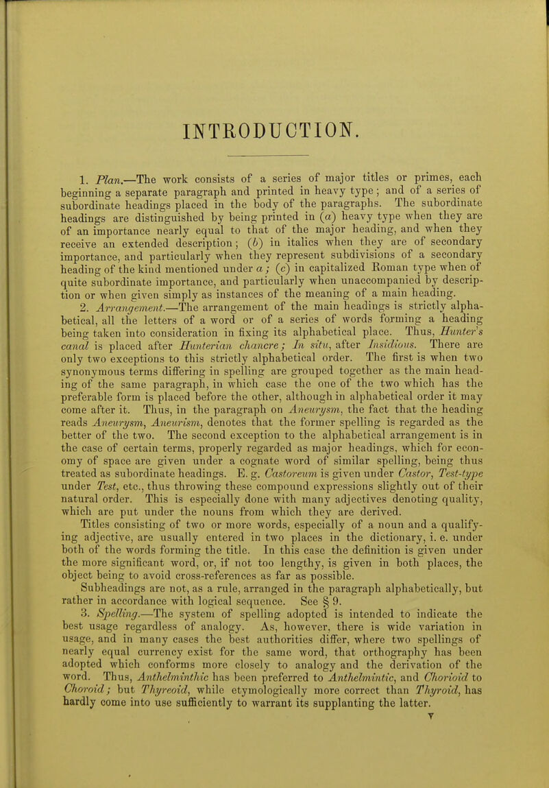 INTRODUCTION. 1. Plan.—The work consists of a series of major titles or primes, each beginning a separate paragraph and printed in heavy type; and of a series of subordinate headings placed in the body of the paragraphs. The subordinate headings are distinguished by being printed in (a) heavy type when they are of an importance nearly equal to that of the major heading, and when they receive an extended description; (i) in italics when they are of secondary importance, and particularly when they represent subdivisions of a secondary heading of the kind mentioned under a ; (c) in capitalized Roman type when of quite subordinate importance, and particularly when unaccompanied by descrip- tion or when given simply as instances of the meaning of a main heading. 2. Arrangement.—The arrangement of the main headings is strictly alpha- betical, all the letters of a word or of a series of words forming a heading being taken into consideration in fixing its alphabetical place. Thus, Hunters canal is placed after Hunterian chancre; In situ, after Insidious. There are only two exceptions to this strictly alphabetical order. The first is when two synonymous terms difiering in spelling are grouped together as the main head- ing of the same paragraph, in which case the one of the two which has the preferable form is placed before the other, although in alphabetical order it may come after it. Thus, in the paragraph on Aneurysm, the fact that the heading reads Aneurysm, Aneurism, denotes that the former spelling is regarded as the better of the two. The second exception to the alphabetical arrangement is in the case of certain terms, properly regarded as major headings, which for econ- omy of space are given under a cognate word of similar spelling, being thus treated as subordinate headings. E. g. Castoreum is given under Castor, Test-type under Test, etc., thus throwing these compound expressions slightly out of their natural order. This is especially done with many adjectives denoting quality, which are put under the nouns from which they are derived. Titles consisting of two or more words, especially of a noun and a qualify- ing adjective, are usually entered in two places in the dictionary, i. e. under both of the words forming the title. In this case the definition is given under the more significant word, or, if not too lengthy, is given in both places, the object being to avoid cross-references as far as possible. Subheadings are not, as a rule, arranged in the paragraph alphabetically, but rather in accordance with logical sequence. See § 9. 3. Spelling.—The system of spelling adopted is intended to indicate the best usage regardless of analogy. As, however, there is wide variation in usage, and in many cases the best authorities difiier, where two spellings of nearly equal currency exist for the same word, that orthography has been adopted which conforms more closely to analogy and the derivation of the word. Thus, Anthelminthic has been preferred to Anthelmintic, and Chorioid to Choroid; but Thyreoid, while etymologically more correct than Thyroid, has hardly come into use sufiiciently to warrant its supplanting the latter. y