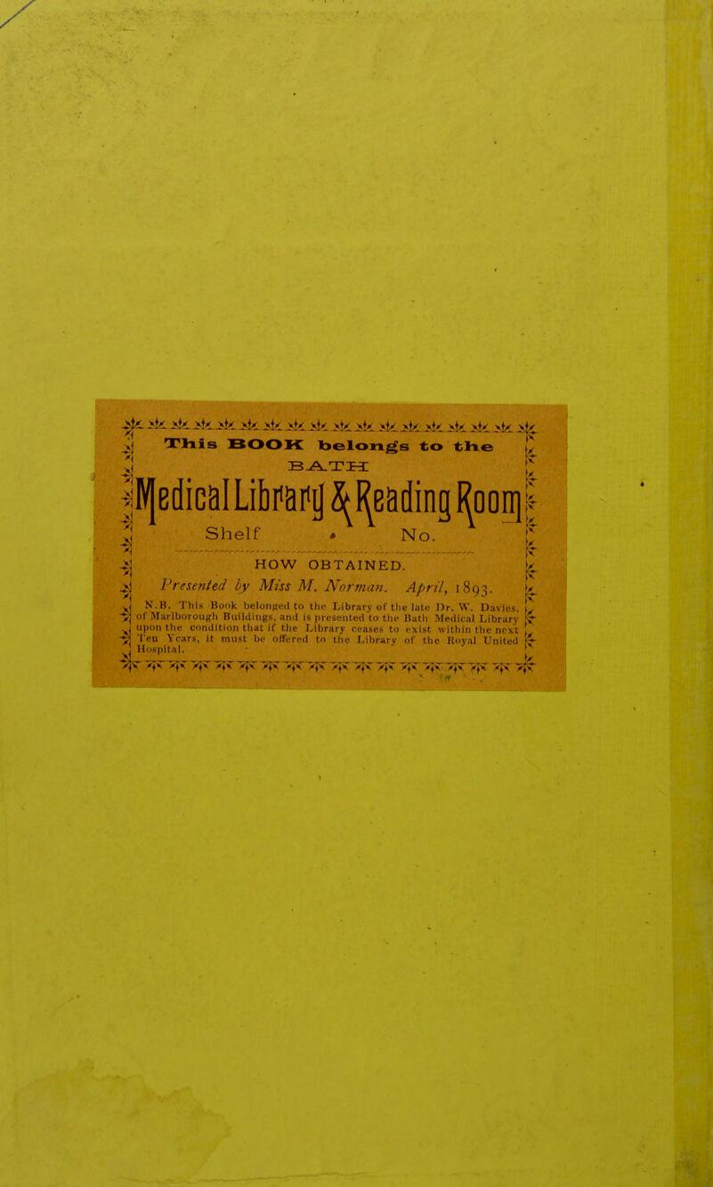 ^ ik >k >k >k >k >k >k ^k >k >>k >k ^k >k Jsk >k >k Ji^i. rrixis BOOK Tbelongs to tli© t ^lV|ediGaILibi'aifa Reading Rooigl Shelf * No. If ^i - ^ HOW OBTAINED. k jvj Presented by Miss M. Norman. April, 1893. ty. yj N.B. This Book belonged to the Library of the late Dr. \V. Davies. ■>] of Miirlborougii BuilUiiigs, and is presL-nted to tlic Bath Medical Library yi upon the condition tliat if the Library ceases to exist within the next ! Ten Years, it must be offered to the Library of the Hoyal United ^