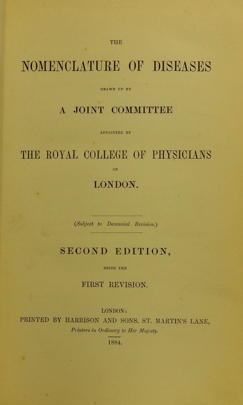 THE NOMENCLATURE OF DISEASES DBAWN UP BY A JOINT COMMITTEE APPOINTED BY THE ROYAL COLLEGE OF PHYSICIANS OF LONDON. {Subject to Decennial Revision.) SECOND EDITION, BEINO- THE FIEST EEYISION. LONDON: PRINTED BY HARRISON AND SONS, ST. MARTIN'S LANE, Printers in Ordinary to Her Majesty. 1884.