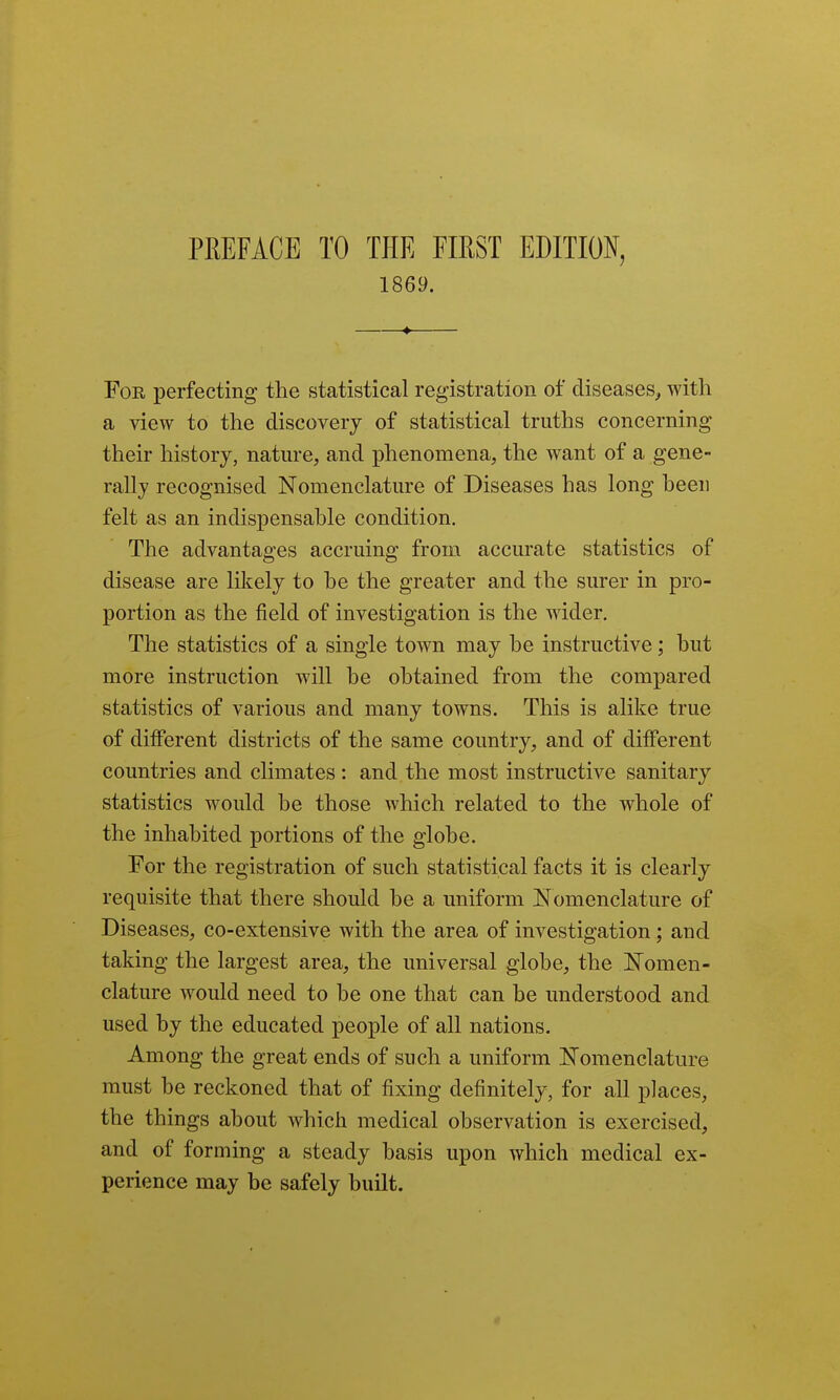 PREFACE TO THE FIRST EDITIO^f, 1869. Foe, perfecting the statistical registration of diseases, with a view to the discovery of statistical truths concerning their history, nature, and phenomena, the want of a gene- rally recognised Nomenclature of Diseases has long been felt as an indispensable condition. The advantages accruing from accurate statistics of disease are likely to be the greater and the surer in pro- portion as the field of investigation is the wider. The statistics of a single town may be instructive; but more instruction will be obtained from the compared statistics of various and many towns. This is alike true of different districts of the same country, and of different countries and climates : and the most instructive sanitary statistics would be those which related to the whole of the inhabited portions of the globe. For the registration of such statistical facts it is clearly requisite that there should be a uniform Nomenclature of Diseases, co-extensive with the area of investigation; and taking the largest area, the universal globe, the Nomen- clature would need to be one that can be understood and used by the educated people of all nations. Among the great ends of such a uniform Nomenclature must be reckoned that of fixing definitely, for all places, the things about which medical observation is exercised, and of forming a steady basis upon which medical ex- perience may be safely built.