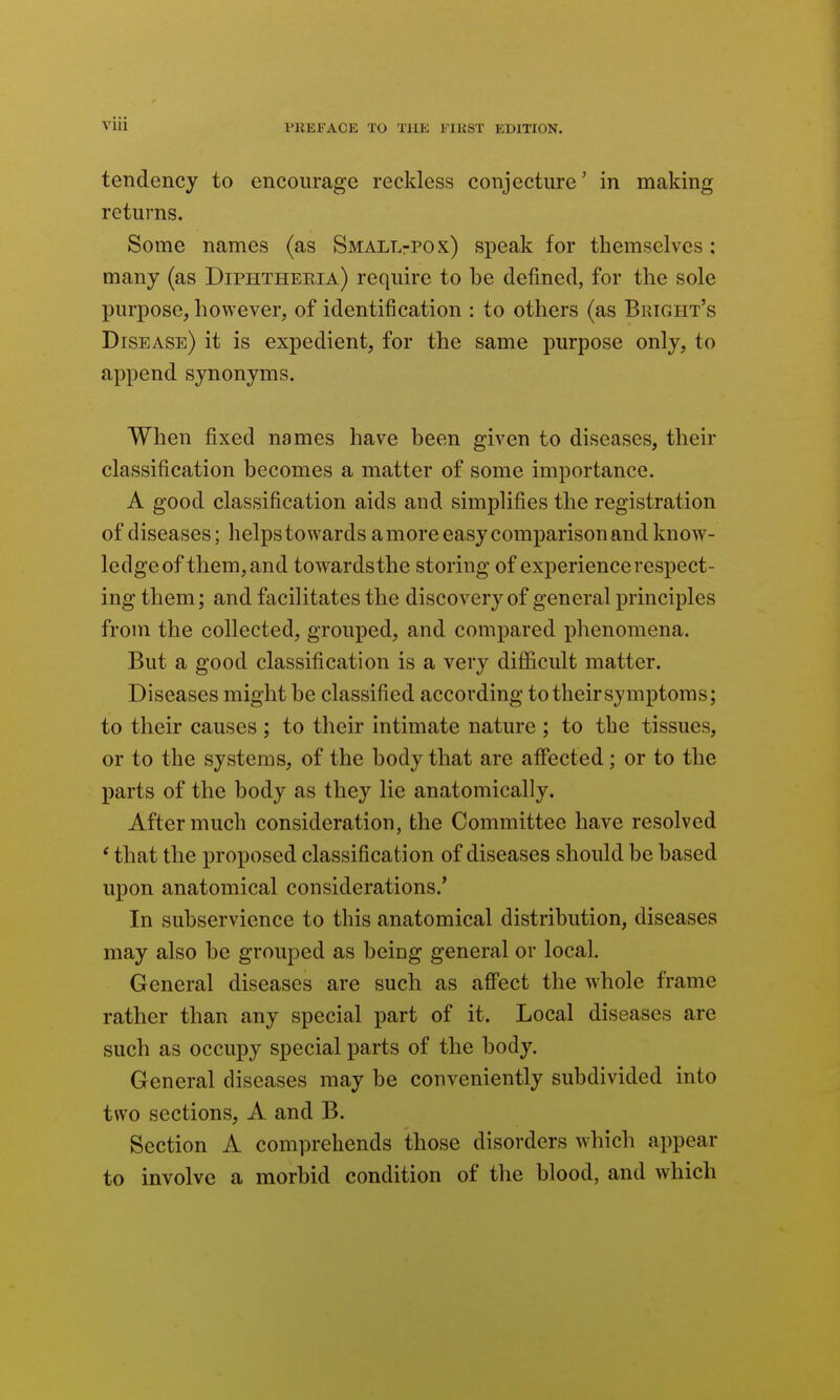 tendency to encourage reckless conjecture' in making returns. Some names (as SMALLrPOx) speak for themselves: many (as Diphtheria) require to be defined, for the sole purpose, however, of identification : to others (as Bright's Disease) it is expedient, for the same purpose only, to append synonyms. When fixed names have been given to diseases, their classification becomes a matter of some importance. A good classification aids and simplifies the registration of diseases; helps towards a more easy comparison and know- ledge of them, and towardsthe storing of experience respect- ing them; and facilitates the discovery of general principles from the collected, grouped, and compared phenomena. But a good classification is a very difl&cult matter. Diseases might be classified according to their symptoms; to their causes ; to their intimate nature ; to the tissues, or to the systems, of the body that are affected; or to the parts of the body as they lie anatomically. After much consideration, the Committee have resolved ' that the proposed classification of diseases should be based upon anatomical considerations.' In subservience to this anatomical distribution, diseases may also be grouped as being general or local. General diseases are such as affect the whole frame rather than any special part of it. Local diseases are such as occupy special parts of the body. General diseases may be conveniently subdivided into two sections, A and B. Section A comprehends those disorders which appear to involve a morbid condition of the blood, and which