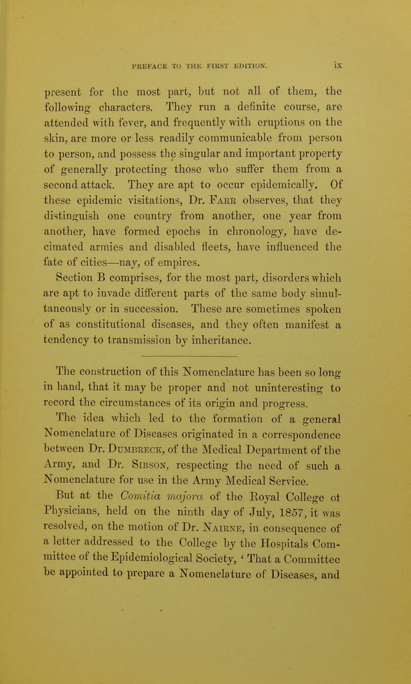 present for the most part, but not all of them, the following characters. They run a definite course, are attended with fever, and frequently with eruptions on the skin, are more or less readily communicable from person to person, and possess the singular and important property of generally protecting those who suffer them from a second attack. They are apt to occur epidemically. Of these epidemic visitations. Dr. Fake observes, that they distinguish one country from another, one year from another, have formed epochs in chronology, have de- cimated armies and disabled fleets, have infl.uenced the fate of cities—nay, of empires. Section B comprises, for the most part, disorders which are apt to invade different parts of the same body simul- taneously or in succession. These are sometimes spoken of as constitutional diseases, and they often manifest a tendency to transmission by inheritance. The construction of this Nomenclature has been so long- in hand, that it may be proper and not uninteresting to record the circumstances of its origin and progress. The idea which led to the formation of a general Nomenclature of Diseases originated in a correspondence between Dr. Dumbeeck, of the Medical Department of the Army, and Dr. Sibson, respecting the need of such a Nomenclature for use in the Army Medical Service. But at the Comitia majora of the Eoyal College ot Physicians, held on the ninth day of July, 1857, it was resolved, on the motion of Dr. Nairne, in consequence of a letter addressed to the College by the Hospitals Com- mittee of the Epidemiological Society, ' That a Committee be appointed to prepare a Nomenclature of Diseases, and