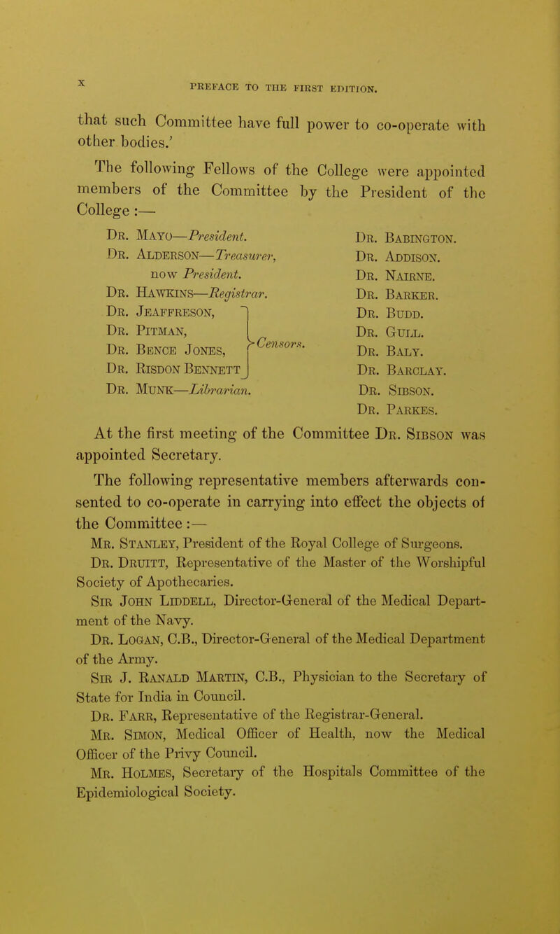 that such Committee have full power to co-operate with other bodies.' The following Fellows of the College were appointed members of the Committee bj the President of the College :— Dr. M.kYo—President. Dr. Babington. Dr. AldersON—Treasurer, Dr. Addisox. now President. Dr, NairNE. Dr. Hawkins—Registrar. Dr. Barker. Dr. Jeaffreson, Dr. Pitman, Dr. Pence Jones, Dr. Risdon Bennett Dr. Budd. Dr. Gull. Censors. -r^ -r, Dr. Baly. Dr. Barclay. Dr. MuNK—Librarian. Dr. SiBSON. Dr. Parkes. At the first meeting of the Committee Dr. Sibson was appointed Secretary. The following representative members afterwards con- sented to co-operate in carrying into effect the objects of the Committee:— Mr. Stanley, President of the Royal College of Sm-geons. Dr. Druitt, Representative of the Master of the Worshipful Society of Apothecaries. Sm John Liddell, Director-General of the Medical Depart- ment of the Navy. Dr. Logan, C.B., Director-General of the Medical Department of the Army. Sir J. Ranald Martin, C.B., Physician to the Secretary of State for India in Council. Dr. Farr, Representative of the Registrar-General. Mr. Simon, Medical Officer of Health, now the Medical Officer of the Privy Coimcil. Mr. Holmes, Secretary of the Hospitals Committee of the Epidemiological Society.