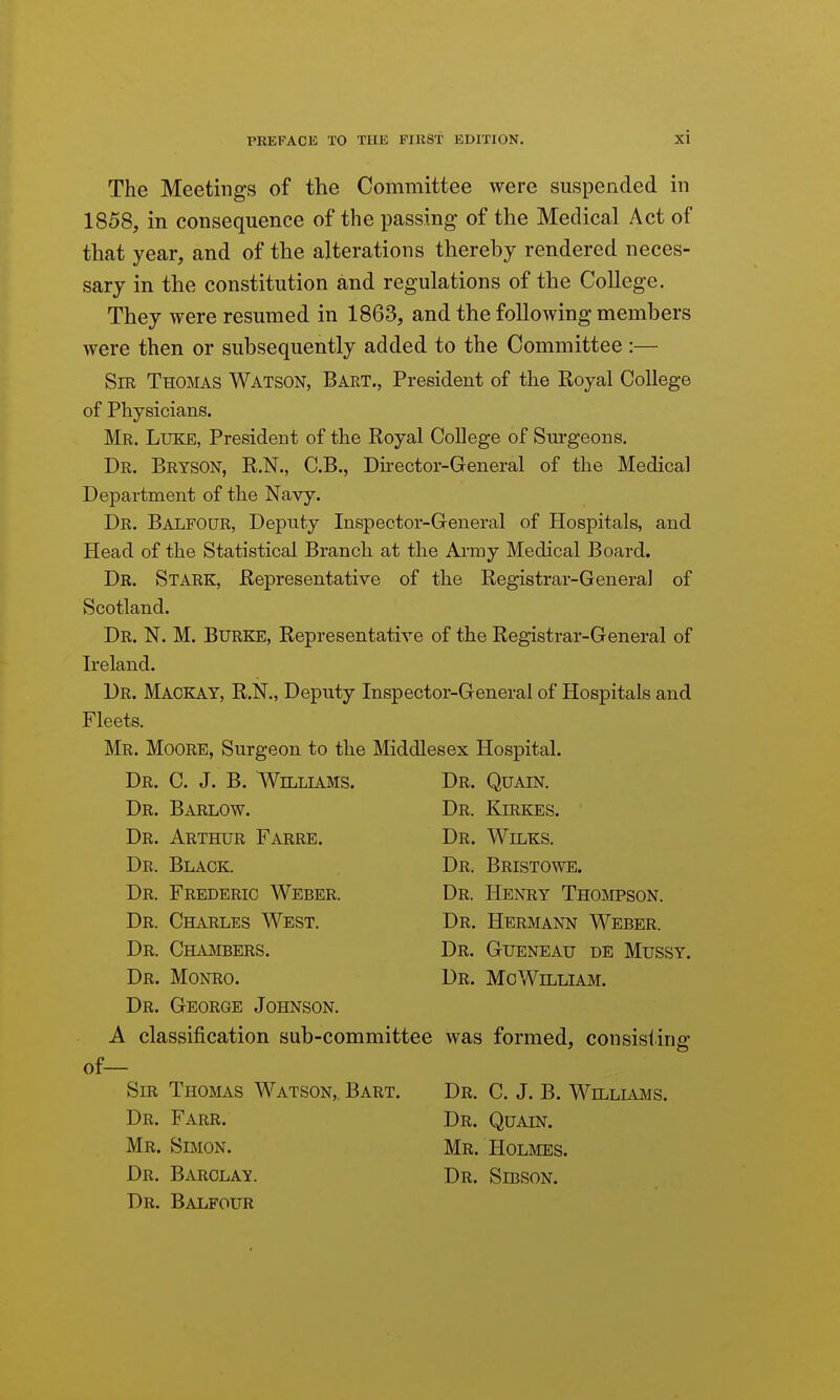 The Meetings of the Committee were suspended in 1858, in consequence of the passing of the Medical Act of that year, and of the alterations thereby rendered neces- sary in the constitution and regulations of the College. They were resumed in 1863, and the following members were then or subsequently added to the Committee :— Sir Thomas Watson, Bart., President of the Royal College of Physicians. Mr. Luke, President of the Royal College of Surgeons. Dr. Bryson, R.N., C.B., Director-General of the Medical Department of the Navy. Dr. Balfour, Deputy Inspector-General of Hospitals, and Head of the Statistical Branch at the AiTny Medical Board. Dr. Stark, Representative of the Registrar-General of Scotland. Dr. N. M. Burke, Representative of the Registrar-General of Ireland. Dr. Mackay, R.N., Deputy Inspector-General of Hospitals and Fleets. Mr. Moore, Surgeon to the Middlesex Hospital. Dr. C. J. B. Williams. Dr. Quain. Dr. Barlow. Dr. Kirkes. Dr. Arthur Farre. Dr. Wilks. Dr. Black. Dr. Bristowe. Dr. Frederic Weber. Dr. Henry Thompson. Dr. Charles West. Dr. Hermann Weber. Dr. Chambers. Dr. Gueneau de Mussy. Dr. Monro. Dr. MoWilliam. Dr. George Johnson. A classification sub-committee was formed, consisting of— Sir Thomas Watson,. Bart. Dr. C. J. B. Willluhs. Dr. Farr. Dr. Quain. Mr. Simon. Mr. Holmes. Dr. Barclay. Dr. Sibson. Dr. Balfour