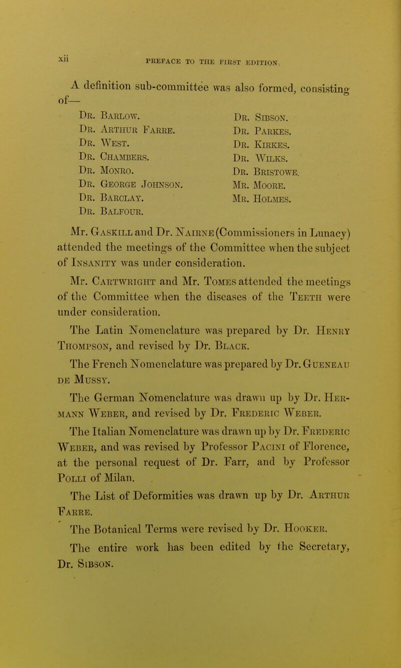 PREFACE TO THE FIRST EDITION, A definition sub-committee was also formed, consisting of— Dr. Barlow. Dr. Sibson. Dr. Arthur Farre. Dr. Parkes. Dr. West. Dr. Kirkes. Dr. Chambers. Dr. Wilks. Dr. Monro. Dr. Bristowe. Dr. George Johnson. Mr. Moore. Dr. Barclay. Mr. Holihes. Dr. Balfour. Mr. Gaskill and Dr. I^airne (Commissioners in Lunacy) attended the meetings of the Committee when the subject of Insanity was under consideration. Mr. Caktwright and Mr. Tomes attended the meetings of the Committee when the diseases of the Teeth were under consideration. The Latin IJ^omenclature was prepared by Dr. Henry Thompson, and revised by Dr. Black. The French E omenclature Avas prepared by Dr. Gueneau DE MUSSY. The German Nomenclature was draAvn up by Dr. Her- mann Weber, and revised by Dr. Frederic Weber. The Italian Nomenclature was drawn up by Dr. Frederic Weber, and was revised by Professor Pacini of Florence, at the personal request of Dr. Farr, and by Professor Polli of Milan. The List of Deformities was drawn up by Dr. Arthur Farre. The Botanical Terms were revised by Dr. Hooker. The entire work has been edited by the Secretary, Dr. SiBSON.