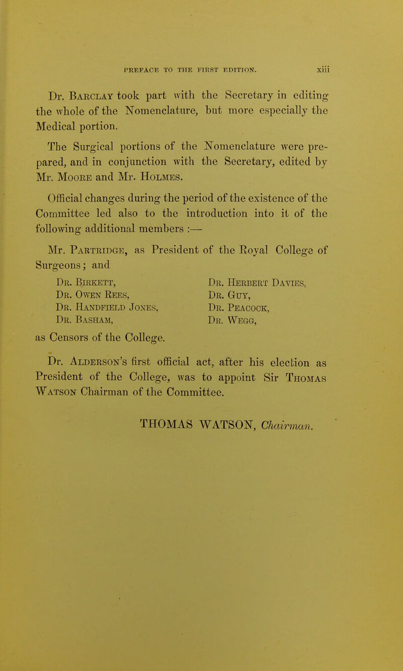 Dr. Barclay took part with the Secretary in editing the whole of the Nomenclature, but more especially the Medical portion. The Surgical portions of the JSTomenclature were pre- pared, and in conjunction with the Secretary, edited by Mr. Moore and Mr. Holmes. Official changes during the period of the existence of the Committee led also to the introduction into it of the following additional members :— Mr. Partridge, as President of the Royal College of Surgeons; and Dr. Birkett, Dr. Herbert Davies, Dr. Owen Rees, Dr. Guy, Dr. Eandpield Jones, Dr. Peacock, Dr. Basham, Dr. Wegg, as Censors of the College. Dr. Alderson's first official act, after his election as President of the College, was to appoint Sir Thomas Watson Chairman of the Committee. THOMAS WATSON, Chairman.