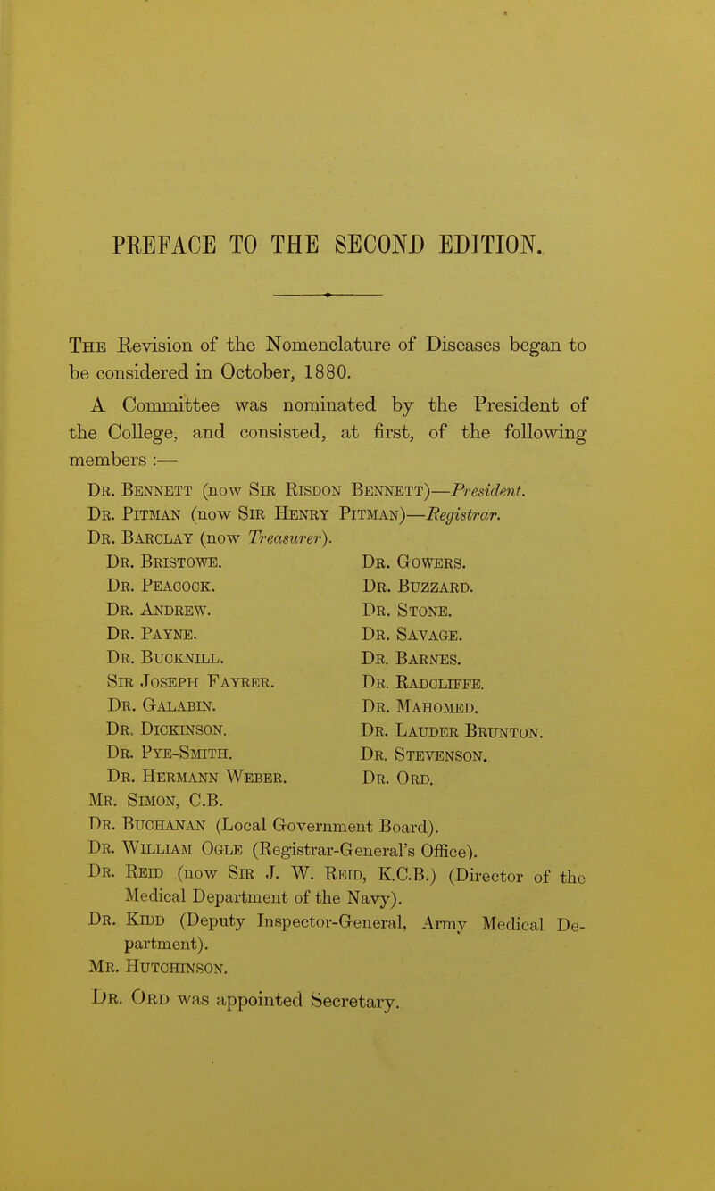 The Revision of the Nomenclature of Diseases began to be considered in October, 1880. A Committee was nominated by the President of the College, and consisted, at first, of the following members :— Dr. Bennett (now Sm Risdon Bennett)—President. Dr. Pitman (now Sir Henry Pitman)—Registrar. Dr. Barclay (now Treasurer). Dr. Bristowe. Dr. Gowers. Dr. Peacock. Dr. Buzzard. Dr. Andrew. Dr. Stone. Dr. Payne. Dr. Savage. Dr. Bucknill. Dr. Barnes. Sir Joseph Fayrer. Dr. Radcliffe. Dr. Galabin. Dr. Mahomed. Dr. Dickinson. Dr. Lauder Brunton. Dr. Pye-Smith. Dr. Stevenson. Dr. Hermann Weber. Dr. Ord. Mr. Simon, C.B. Dr. Buchanan (Local Government Board). Dr. William Ogle (Registrar-General's Office). Dr. REm (now Sm J. W. Reid, K.C.B.) (Director of the Medical Department of the Navy). Dr. Kidd (Deputy Lispector-General, Army Medical De- partment). Mr. Hutchinson. Dr. Ord was appointed Secretary.