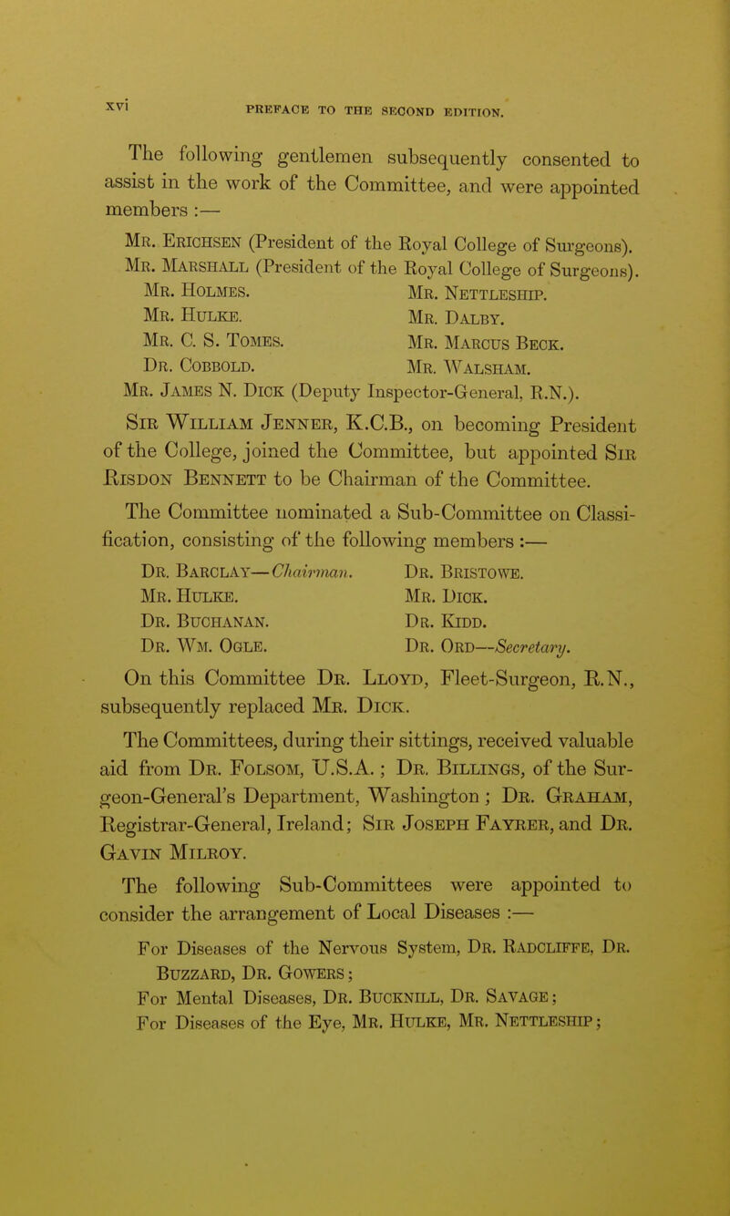 xvl PREFACE TO THE SECOND EDITION. The following gentlemen subsequently consented to assist in the work of the Committee, and were appointed members :— Mr. Erichsen (President of the Royal College of Surgeons). Mr. Marshall (President of the Royal College of Surgeons). Mr. Holmes. Mr. Nettleshh>. Mr. Hulke. Mr. Dalby. Mr. C. S. Tomes. Mr. Marcus Beck. Dr. Cobbold. Mr. Walsham. Mr. James N. Dick (Deputy Inspector-General R.N.). Sir William Jenner, K.C.B., on becoming President of the College, joined the Committee, but appointed Sir EiSDON Bennett to be Chairman of the Committee. The Committee nominated a Sub-Committee on Classi- fication, consisting of the following members :— Dr. Barclay—Chairman. Dr. Bristowe. Mr. Hulke. Mr. Dick. Dr. Buchanan. Dr. Kidd. Dr. Wm. Ogle. Dr. Ord—Secretary. On this Committee Dr. Lloyd, Fleet-Surgeon, B.N., subsequently replaced Mr. Dick. The Committees, during their sittings, received valuable aid from Dr. Folsom, U.S.A.; Dr. Billings, of the Sur- geon-General's Department, Washington ; Dr. Graham, Registrar-General, Ireland; Sir Joseph Fayrer, and Dr. Gavin Milroy. The following Sub-Committees were appointed to consider the arrangement of Local Diseases :— For Diseases of the Nervous System, Dr. Radcliffe, Dr. Buzzard, Dr. Gowers ; For Mental Diseases, Dr. Bucknill, Dr. Savage ; For Diseases of the Eye, Mr. Hulke, Mr. Nettleship ;