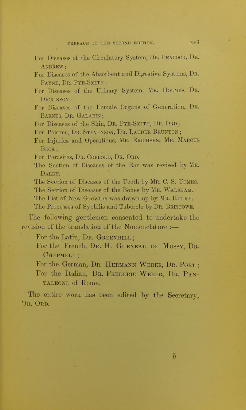 For Diseases of the Circulatory System, Dr. Peacoce:, Dr. Andrew ; For Diseases of the Absorbent and Digestive Systems, Dr. Payne, Dr. PYE-SmTH; For Diseases of the Urinary System, Mr. Holmes, Dr. Dickinson ; For Diseases of the Female Organs of Generation, Dr. Barnes, Dr. Gala bin ; For Diseases of the Skin, Dr. Pye-Smith, Dr. Ord : For Poisons, Dr. Stevenson, Dr. Lauder Brunton ; For Injuries and Operations, Mr. Erichsen, Mr. Marcus Beck; For Parasites, Dr. Cobbold, Dr. Ord. The Section of Diseases of the Ear was revised by Mr. Daley. The Section of Diseases of the Teeth by Mr. C. S. Tomes. The Section of Diseases of the Bones by Mr. Walsham. The List of New Growths was drawn up by Mr. Hulke. The Processes of Syphilis and Tubercle by Dr. Bristowe. The following gentlemen consented to undertake the revision of the translation of the Nomenclature :— For the Latin, Dr. Greenhill ; For the French, Dr. H. Gueneau be Mussy, Dr. Ghepmell ; For the German, Dr. Hermann Weber, Dr. Port ; For the Italian, Dr. Frederic Weber, Dr. Pan- TALEONT, of Rome. The entire work has been edited by the Secretary, ^)r. Ord. h