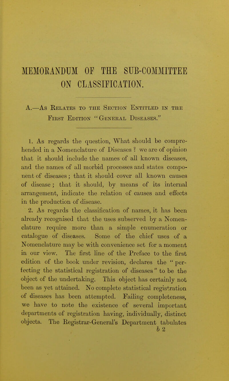 MEMOMNDUl OF THE SUB-COMMITTEE ON CLASSIFICATION. A.—As Kelates to the Section Entitled in the First Edition General Diseases. 1. As regards the question, What should be compre- hended in a Nomenclature of Diseases ? we are of opinion that it should include the names of all known diseases, and the names of all morbid processes and states compo- nent of diseases; that it should cover all known causes of disease; that it should, by means of its internal arrangement, indicate the relation of causes and effects in the production of disease. 2. As regards the classification of names, it has been already recognised that the uses subserved by a Nomen- clature require more than a simple enumeration or catalogue of diseases. Some of the chief uses of a Nomenclature may be with convenience set for a moment in our view. The first line of the Preface to the first edition of the book under revision, declares the  per- fecting the statistical registration of diseases  to be the object of the undertaking. This object has certainly not been as yet attained. No complete statistical registration of diseases has been attempted. Failing completeness, we have to note the existence of several important departments of registration having, individually, distinct objects. The Registrar-General's Department tabulates