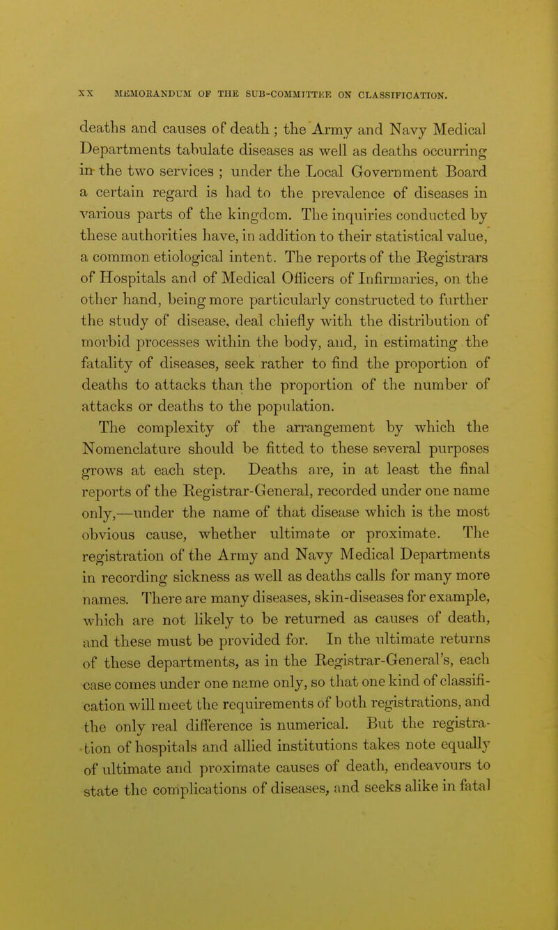 deaths and causes of death ; the Army and Navy Medical Departments tabulate diseases as well as deaths occurring in the two services ; under the Local Government Board a certain regard is had to the prevalence of diseases in various parts of the kingdom. The inquiries conducted by these authorities have, in addition to their statistical value, a common etiological intent. The reports of the Registrars of Hospitals a,nrl of Medical Officers of Infirmaries, on the other hand, being more particularly constructed to further the study of disease, deal chiefly with the distribution of morbid processes within the body, and, in estimating the fatality of diseases, seek rather to find the proportion of deaths to attacks than the proportion of the number of attacks or deaths to the population. The complexity of the arrangement by which the Nomenclature should be fitted to these several purposes grows at each step. Deaths are, in at least the final reports of the Registrar-General, recorded under one name only,—under the name of that disease which is the most obvious cause, whether ultimate or proximate. The registration of the Army and Navy Medical Departments in recording sickness as well as deaths calls for many more names. There are many diseases, skin-diseases for example, which are not likely to be returned as causes of death, and these must be provided for. In the ultimate returns of these departments, as in the Registrar-General's, each case comes under one name only, so that one kind of classifi- cation wiU meet the requirements of both registrations, and the only real difference is numerical. But the registra- tion of hospitals and allied institutions takes note equally of ultimate and proximate causes of death, endeavours to state the complications of diseases, and seeks alike in fatal