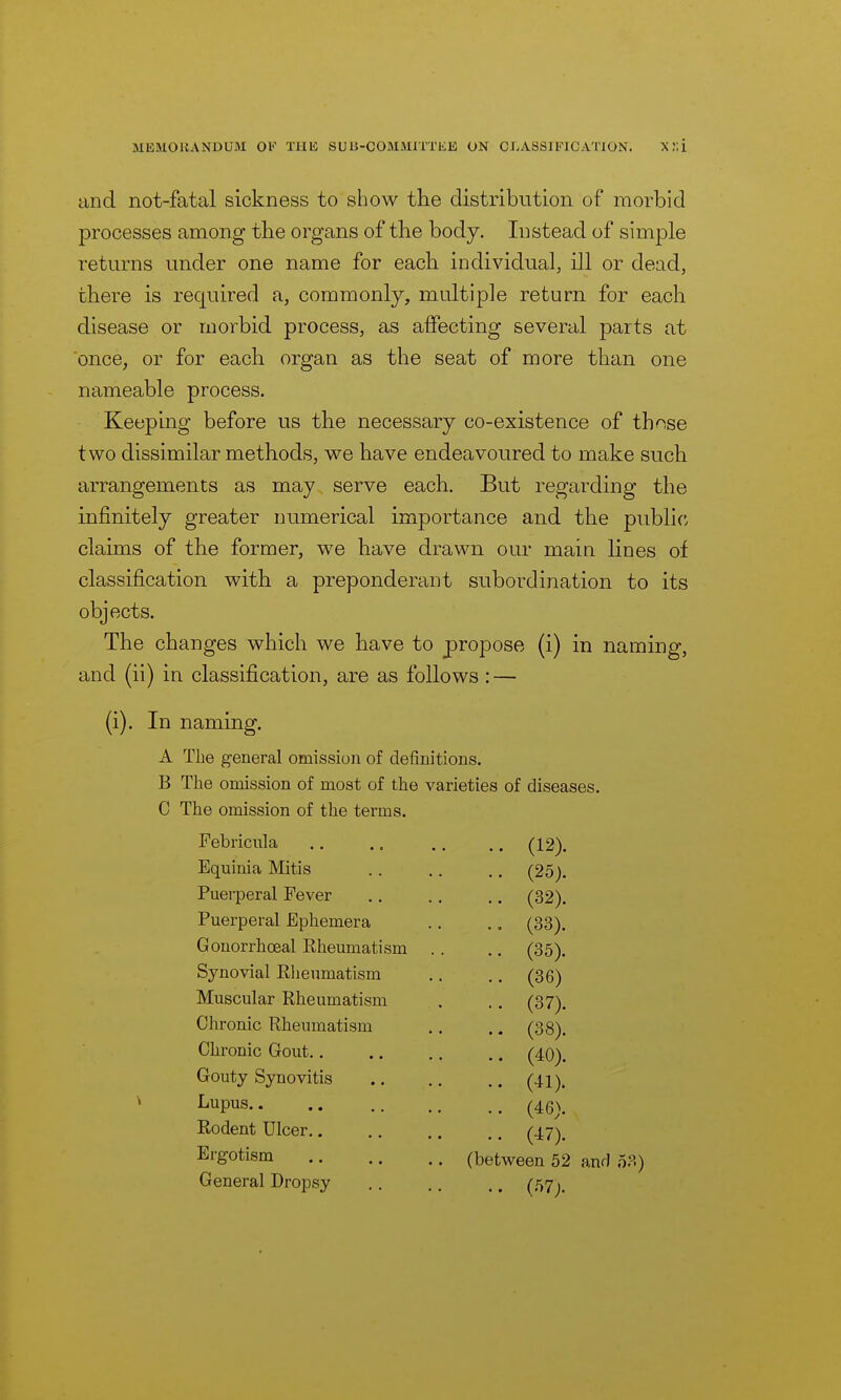 and not-fatal sickness to show the distribution of morbid processes among the organs of the body. Instead of simple returns under one name for each individual, ill or dead, there is required a, commonly, multiple return for each disease or morbid process, as affecting several parts at once, or for each organ as the seat of more than one nameable process. Keeping before us the necessary co-existence of those two dissimilar methods, we have endeavoured to make such arrangements as may serve each. But regarding the infinitely greater numerical importance and the public, claims of the former, we have drawn our main, lines of classification with a preponderant subordination to its objects. The changes which we have to propose (i) in naming, and (ii) in classification, are as follows : — (i). In naming. A The general omission of definitions. B The omission of most of the varieties of diseases. C The omission of the terms. Febricnla . .. (12). Equinia IVIitis .. (25). Puerperal Fever .. (32). Puerperal Ephemera (33). Gonorrhoeal Rheumatism . . .. (35). Synovial Rheumatism .. (36) Muscular Rheumatism .. (37). Chronic Rheumatism .. (38). Chronic Gout.. . .. (40). Gouty Synovitis .. (41). Lupus .. (46). Rodent Ulcer.. . .. (47). Ergotism . (between 52 and 5 General Dropsy .. (57).