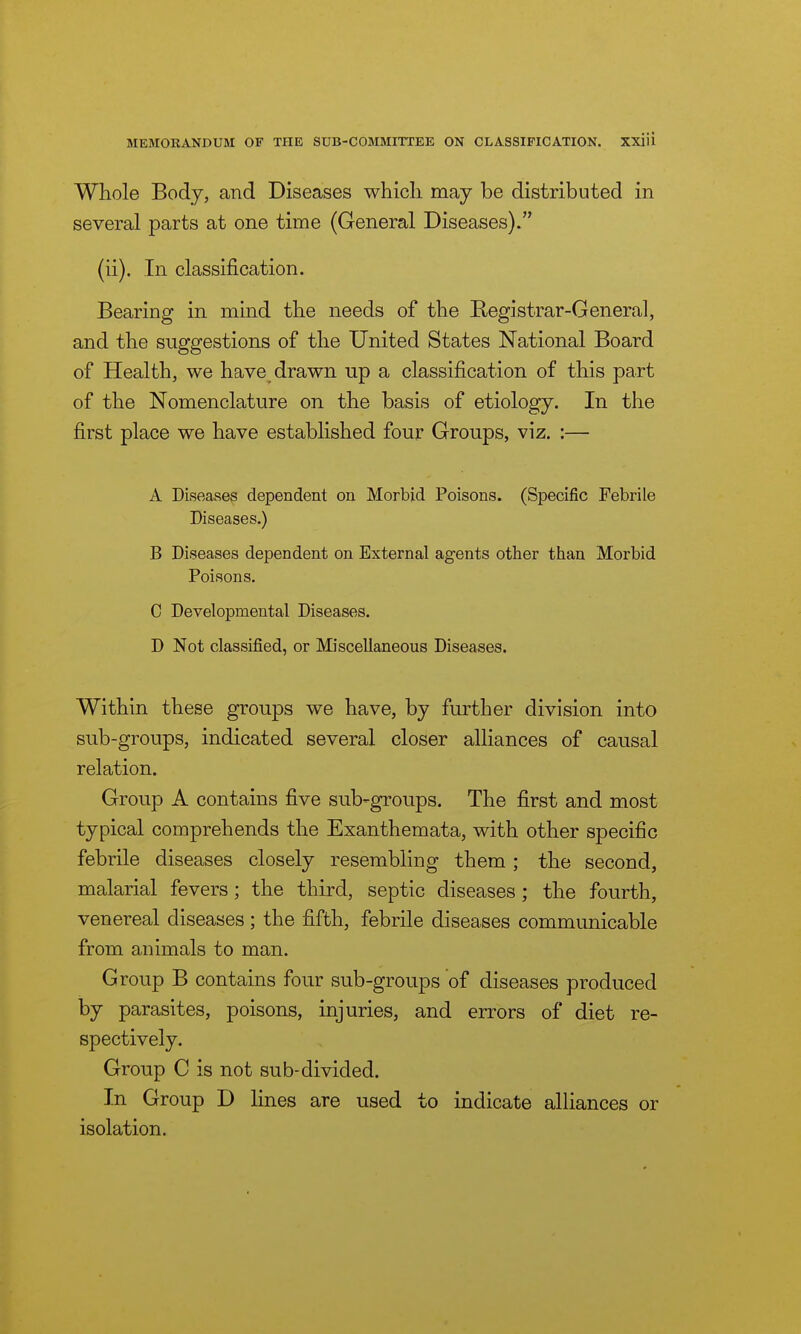 Whole Body, and Diseases which may be distributed in several parts at one time (General Diseases). (ii). In classification. Bearing in mind the needs of the Eegistrar-General, and the suggestions of the United States National Board of Health, we have drawn up a classification of this part of the Nomenclature on the basis of etiology. In the first place we have established four Groups, viz. :— A Diseases dependent on Morbjd Poisons. (Specific Febrile Diseases.) B Diseases dependent on External agents other than Morbid Poisons. C Developmental Diseases. D Not classified, or Miscellaneous Diseases. Within these groups we have, by further division into sub-groups, indicated several closer alliances of causal relation. Group A contains five sub-groups. The first and most typical comprehends the Exanthemata, with other specific febrile diseases closely resembling them; the second, malarial fevers; the third, septic diseases; the fourth, venereal diseases ; the fifth, febrile diseases communicable from animals to man. Group B contains four sub-groups of diseases produced by parasites, poisons, injuries, and errors of diet re- spectively. Group C is not sub-divided. In Group D lines are used to indicate alliances or isolation.