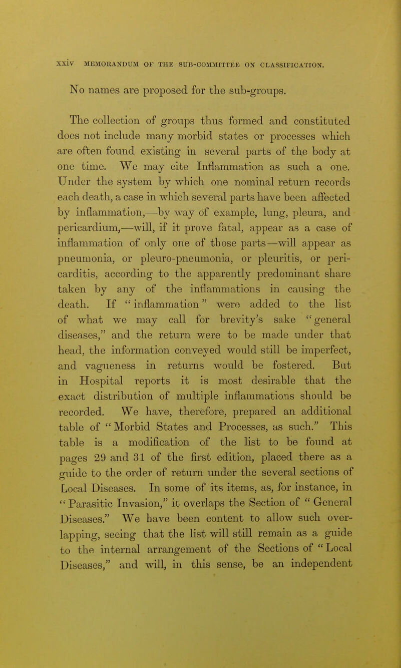 No names are proposed for the sub-groups. The collection of groups thus formed and constituted does not include many morbid states or processes which are often found existing in several parts of the body at one time. We may cite Inflammation as such a one. Under the system by which one nominal return records each death, a case in which several parts have been affected by inflammation,—by way of example, lung, pleura, and pericardium,—will, if it prove fatal, appear as a case of inflammation of only one of those parts—will appear as pneumonia, or pleuro-pneumonia, or pleuritis, or peri- carditis, according to the apparently predominant share taken by any of the inflammations in causing the death. If  inflammation were added to the list of what we may call for brevity's sake general diseases, and the return were to be made under that head, the information conveyed would still be hnperfect, and vagueness in returns would be fostered. But in Hospital reports it is most desirable that the exact distribution of multiple inflammations should be recorded. We have, therefore, prepared an additional table of Morbid States and Processes, as such. This table is a modification of the list to be found at pages 29 and 31 of the first edition, placed there as a guide to the order of return under the several sections of Local Diseases. In some of its items, as, for instance, in  Parasitic Invasion, it overlaps the Section of  General Diseases. We have been content to allow such over- lapping, seeing that the list will still remain as a guide to the internal arrangement of the Sections of  Local Diseases, and will, in this sense, be an independent