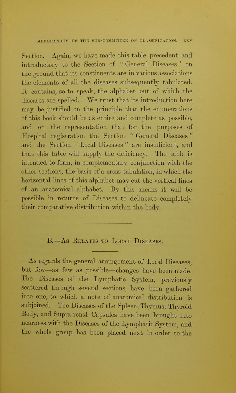 \ MEMORANDUM 01;' THE SUB-COMMITTEE OF CLASSIFICATION. XXV Section. Again, we have made this table precedent and introductory to the Section of  General Diseases on the ground that its constituents are in various associations the elements of all the diseases subsequently tabulated. It contains, so to speak, the alphabet out of which the diseases are spelled. We trust that its introduction here may be justified on the principle that the enumerations of this book should be as entire and complete as possible, and on the representation that for the purposes of Hospital registration the Section  General Diseases and the Section  Local Diseases  are insufficient, and that this table will supply the deficiency. The table is intended to form, in complementary conjunction with the other sections, the basis of a cross tabulation, in which the horizontal lines of this alphabet may cut the vertical lines of an anatomical alphabet. By this means it will be possible in returns of Diseases to delineate completely their comparative distribution within the body. B.—As Eelates to Local Diseases. As regards the general arrangement of Local Diseases, but few—as few as possible—changes have been made. The Diseases of the Lymphatic System, previously scattered through several sections, have been gathered into one, to which a note of anatomical distribution is subjoined. The Diseases of the Spleen, Thymus, Thyroid Body, and Supra-renal Capsules have been brought into nearness with the Diseases of the Lymphatic System, and the whole group has been placed next in order to the