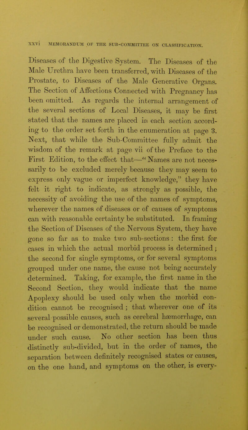 Diseases of the Digestive System. The Diseases of the Male Urethra have been transferred, with Diseases of the Prostate, to Diseases of the Male Generative Organs. The Section of Affections Connected with Pregnancy has been omitted. As regards the internal arrangement of the several sections of Local Diseases, it may be jSrst stated that the names are placed in each section accord- ing to the order set forth in the enumeration at page 3. Next, that while the Sub-Committee fully admit the wisdom of the remark at page vii of the Preface to the First Edition, to the effect that— Names are not neces- sarily to be excluded merely because they may seem to express only vague or imperfect knowledge, they have felt it right to indicate, as strongly as possible, the necessity of avoiding the use of the names of symptoms, wherever the names of diseases or of causes of symptoms can with reasonable certainty be substituted. In framing the Section of Diseases of the Nervous System, they have gone so far as to make two sub-sections : the first for cases in which the actual morbid process is determined ; the second for single symptoms, or for several symptoms grouped under one name, the cause not being accurately determined. Taking, for example, the first name in the Second Section, they would indicate that the name Apoplexy should be used only when the morbid con- dition cannot be recognised; that wherever one of its several possible causes, such as cerebral haemorrhage, can be recognised or demonstrated, the return should be made under such cause. No other section has been thus distinctly sub-divided, but in the order of names, the separation between definitely recognised states or causes, on the one hand, and symptoms on the other, is every-