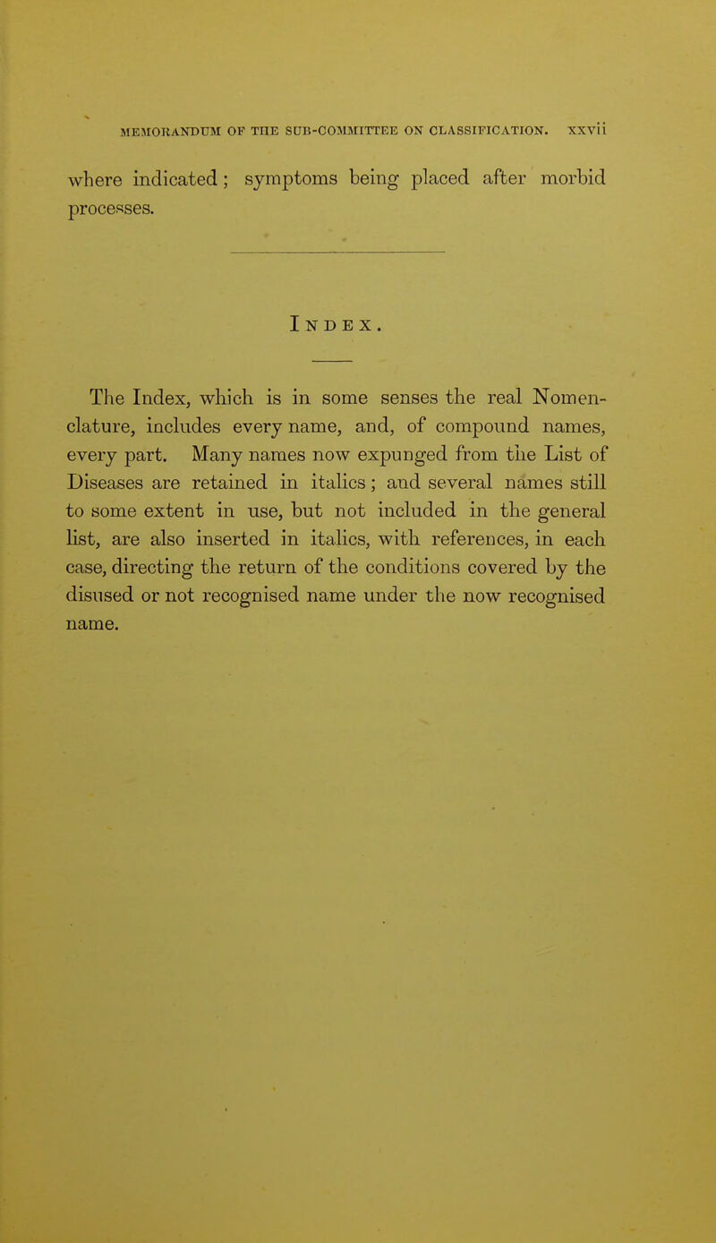 where indicated; symptoms being placed after morbid procef=!ses. Index. The Index, which is in some senses the real Nomen- clature, includes every name, and, of compound names, every part. Many names now expuuged from the List of Diseases are retained in italics; and several names still to some extent in use, but not included in the general list, are also inserted in italics, with refereuces, in each case, directing the return of the conditions covered by the disused or not recognised name under the now recognised name.