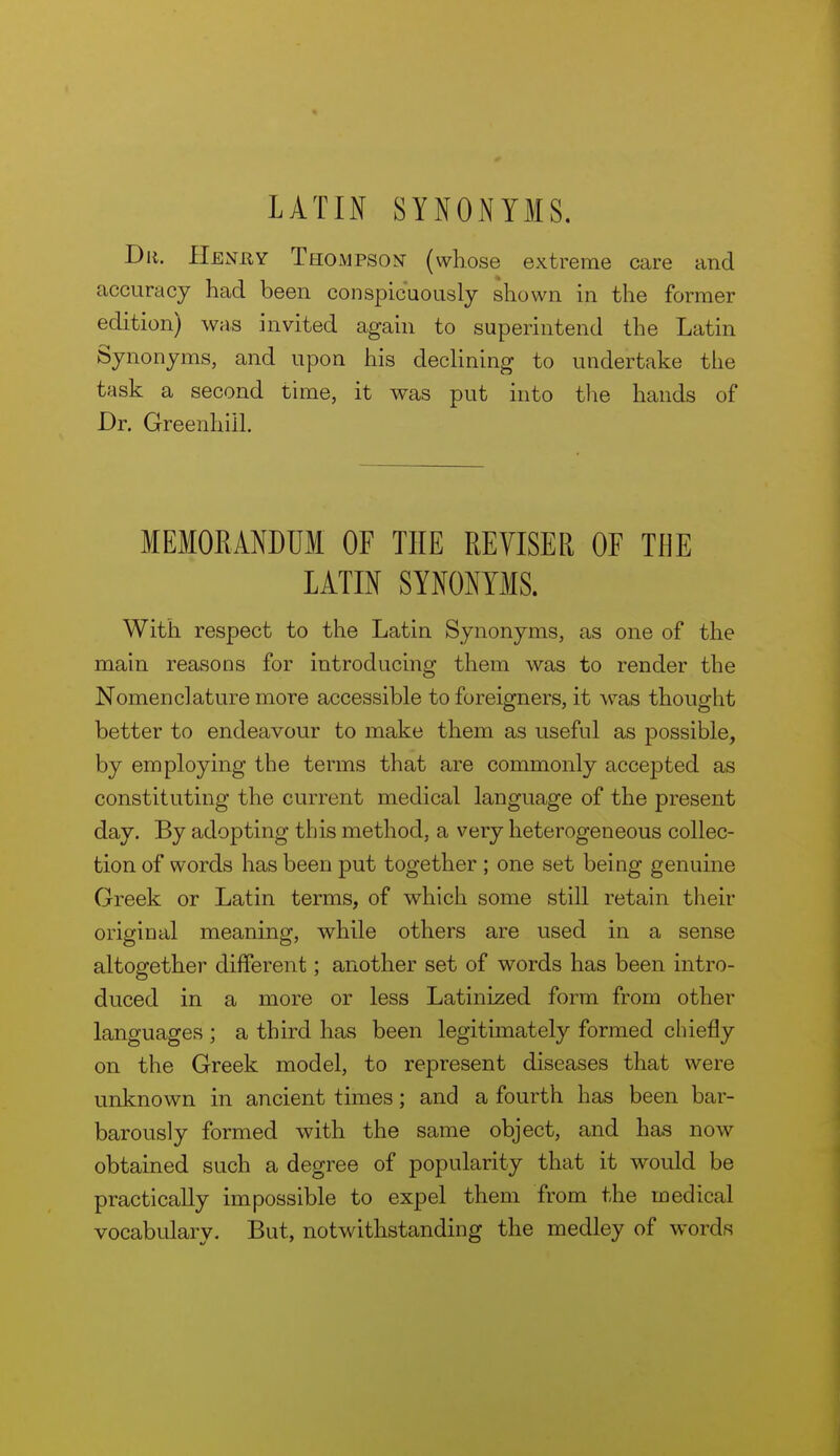 LATIN SYNONYMS, Dii. Henuy Thompson (whose extreme care and accuracy had been conspicuously shown in the former edition) was invited again to superintend the Latin Synonyms, and upon his decUning to undertake the task a second time, it was put into the hands of Dr. Greenhiil. MEMORANDUM OF THE REVISER OF THE LATIN SYNONYMS. With respect to the Latin Synonyms, as one of the main reasons for introducing them was to render the Nomenclature more accessible to foreigners, it was thought better to endeavour to make them as useful as possible, by employing the terms that are commonly accepted as constituting the current medical language of the present day. By adopting this method, a very heterogeneous collec- tion of words has been put together ; one set being genuine Greek or Latin terms, of which some still retain their original meaning, while others are used in a sense altogether different; another set of words has been intro- duced in a more or less Latinized form from other languages ; a third has been legitimately formed chiefly on the Greek model, to represent diseases that were unknown in ancient times; and a fourth has been bar- barously formed with the same object, and has now obtained such a degree of popularity that it would be practically impossible to expel them from the medical vocabulary. But, notwithstanding the medley of words