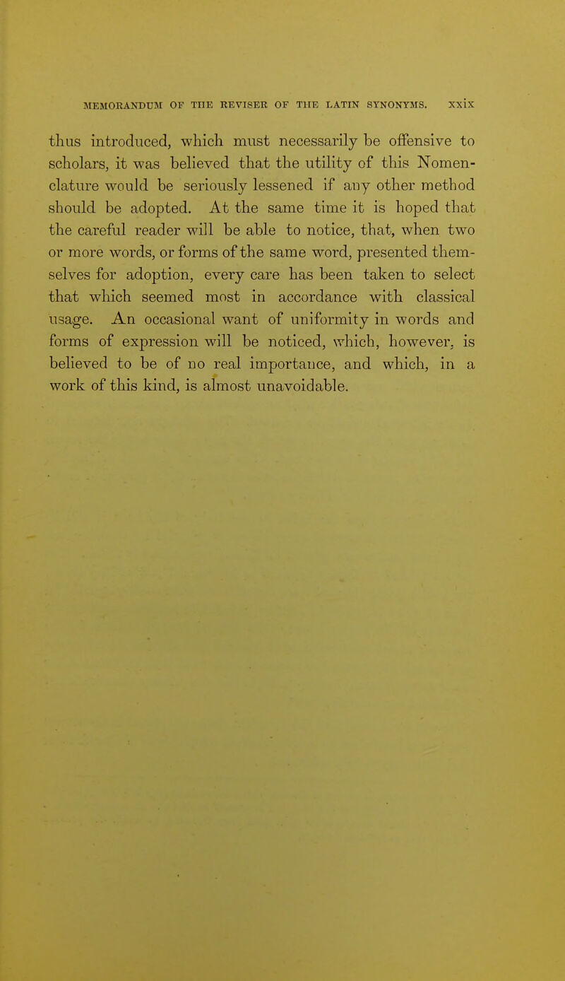 thus introduced, which must necessarily be offensive to scholars, it was believed that the utility of this Nomen- clature would be seriously lessened if auy other method should be adopted. At the same time it is hoped that the careful reader will be able to notice, that, when two or more words, or forms of the same word, presented them- selves for adoption, every care has been taken to select that which seemed most in accordance with classical usage. An occasional want of uniformity in words and forms of expression will be noticed, which, however, is believed to be of no real importance, and which, in a work of this kind, is almost unavoidable.