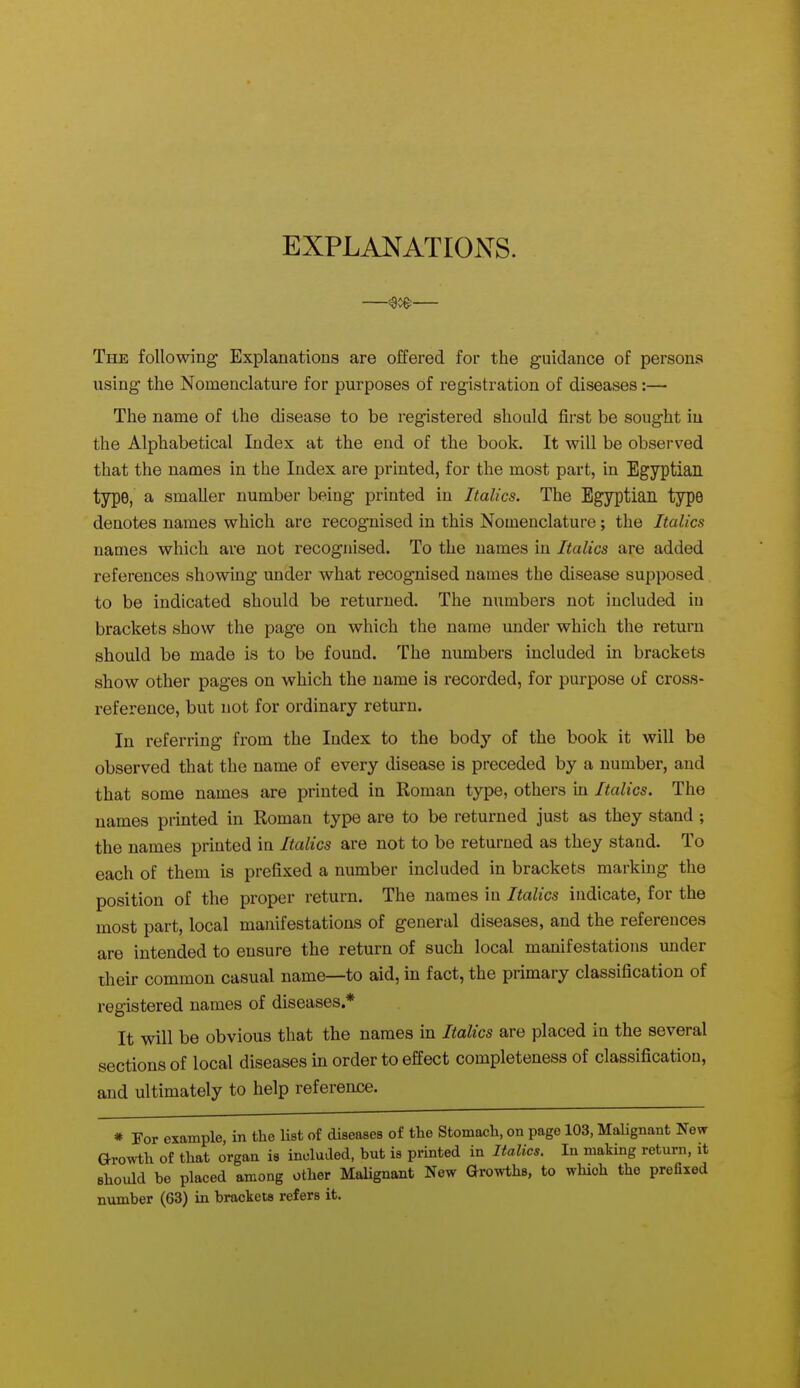 EXPLANATIONS. The following Explanations are offered for the guidance of persons using the Nomenclature for purposes of registration of diseases:— The name of the disease to be registered should first be sought iu the Alphabetical Index at the end of the book. It will be observed that the names in the Index are printed, for the most part, in Egyptian type, a smaller number being printed in Italics. The Egyptian type denotes names which are recognised in this Nomenclature; the Italics names which are not recognised. To the names in Italics are added references showing under what recognised names the disease supposed to be indicated should be returned. The numbers not included iu brackets show the page on which the name under which the return should be made is to be found. The numbers included in brackets show other pages on which the name is recorded, for purpose of cross- reference, but not for ordinary return. In referring from the Index to the body of the book it will be observed that the name of every disease is preceded by a number, and that some names are printed in Roman type, others in Italics. The names printed in Roman type are to be returned just as they stand ; the names printed in Italics are not to be returned as they stand. To each of them is prefixed a number included in brackets marking the position of the proper return. The names iu Italics indicate, for the most part, local manifestations of general diseases, and the references are intended to ensure the return of such local manifestations under their common casual name—to aid, in fact, the primary classification of registered names of diseases.* It will be obvious that the names in Italics are placed in the several sections of local diseases in order to effect completeness of classification, and ultimately to help reference. * For example, in the list of diseases of the Stomach, on page 103, MaUgnant New aro^-th of that organ ia included, but is printed in Italics. In making return, it should be placed among other Malignant New Growths, to which the prefixed number (63) in brackets refers it.