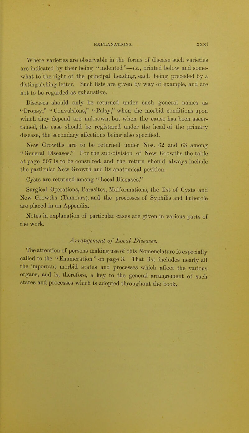 Where varieties are observable in the forms of disease such varieties are indicated by their being indented—i.e., printed below and some- what to the right of the principal heading, each being preceded by a distinguishing letter. Such lists are given by way of example, and are not to be regarded as exhaustive. Diseases should only be returned under such general names as  Dropsy,  Convulsions,  Palsy, when the morbid conditions upon which they depend are unknown, but when the cause has been ascer- tained, the case should be registered under the head of the primary disease, the secondary affections being also specified. New Growths are to be returned under Nos. 62 and 63 among  General Diseases. For the sub-division of New Growths the table at page 307 is to be consulted, and the return should always include the particular New Growth and its anatomical position. Cysts are returned among  Local Diseases. Surgical Operations, Parasites, Malformations, the list of Cysts and New Growths (Tumours), and the processes of Syphilis and Tubercle are placed in an Appendix. Notes in explanation of particular cases are given in various parts of the work. Arrangement of Local Diseases. The attention of persons making iise of this Nomenclature is especially called to the  Enumeration  on page 3. That list includes nearly all the important morbid states and processes which affect the various organs, and is, therefore, a key to the general arrangement of such states and processes which is adopted throughout the book.