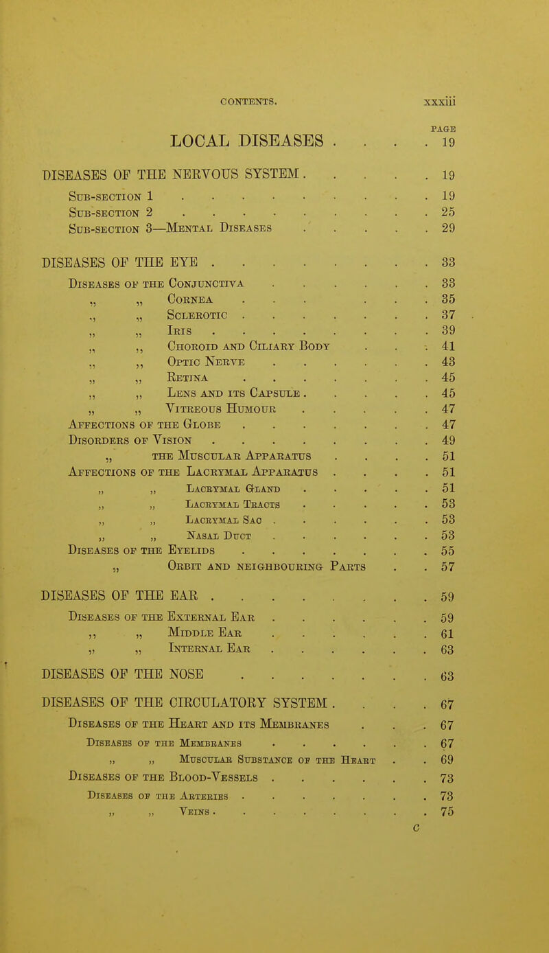 PAGE LOCAL DISEASES .... 19 DISEASES OF THE NERVOUS SYSTEM 19 Sub-section 1 19 Sub-section 2 25 Sub-section 3—^Mental Diseases 29 DISEASES OF THE EYE 33 Diseases of the Conjunctiva 33 „ „ Cornea ... ... 35 „ „ Sclerotic 37 XriIS •••■.«• • 3d „ ,, Choroid and Ciliart Body . . .41 „ ,, Optic Nerve 43 „ „ Retina .45 „ „ Lens and its Capsule 45 „ „ Vitreous Humour 47 Affections op the Globe 47 Disorders of Vision 49 „ THE Muscular Apparatus . . . .51 Affections of the Lacrymal Apparatus . . . .51 „ „ Laceymaii G-lakd . . . • .51 „ „ Laceymai Teaots . . . . .53 „ ,, Laceymal Sao ...... 53 „ „ Nasal Dttct ...... 53 Diseases op the Eyelids 55 „ Orbit and neighbouring Parts . .57 DISEASES OF THE BAR 59 Diseases of the External Ear 59 ,, „ Middle Ear 61 „ „ Internal Ear 63 DISEASES OF THE NOSE 63 DISEASES OF THE CIRCULATORY SYSTEM .... 67 Diseases of the Heart and its Membranes . . .67 Diseases of the Membeanes ...... 67 ,, „ MUSOUIAE STTBSTAlfOE OP THE HeAET . . 69 Diseases op the Blood-Vessels 73 Diseases op the Aeteeies ....... 73 „ „ Veins 75 C