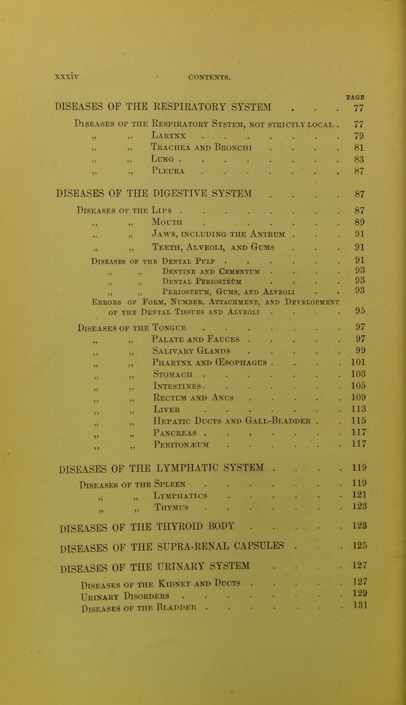 PAGE DISEASES OP THE RESPIRATORY SYSTEM ... 77 Diseases of the Respiratory System, not strictly local . 77 „ ,, Larynx 79 „ „ Trachea and Bronchi .... 81 „ Lung 83 „ Pleura 87 DISEASES OP THE DIGESTIVE SYSTEM .... 87 Diseases of the Lips 87 ,, „ Mouth . 89 „ Jaws, including the Antrum . . .91 „ ,, Teeth, Alveoli, and Gums . . .91 Diseases of the Dental Pulp . . . . . .91 „ „ Dentine and Cementum . . . .93 „ ,, Dental PEEiosTEtM . . . .93 „ Peeiostetjm:, Gums, and Alveoli . . 93 Eeeoes of Foem, Numbee, Attachment, and Development OF the Dental Tissues and Alveoli .... 95 Diseases of the Tongue 97 „ ,, Palate and Fauces 97 „ Salivary Glands 99 „ ,, Pharynx and (Esophagus .... 101 „ Stomach 103 „ ,, Intestines 105 ,, „ Rectum and Anus 109 „ Liver 113 „ „ Hepatic Ducts and Gall-Bladder . .115 „ „ Pancreas 117 ,, Peritoneum . . . . . . 117 DISEASES OP THE LYMPHATIC SYSTEM . . . .119 Diseases of the Spleen 119 ,j „ Lymphatics 121 „ „ Thymus 123 DISEASES OP THE THYROID BODY 123 DISEASES OP THE SUPRA-RENAL CAPSULES . .125 DISEASES OF THE URINARY SYSTEM .... 127 Diseases of the Kidney and Ducts 127 Urinary Disorders 129 Diseases of the Bladder 131