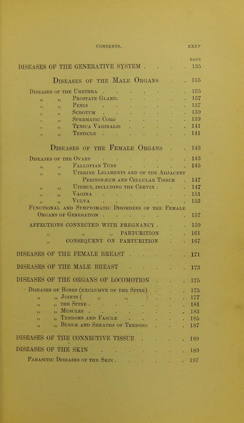 PAGE DISEASES OP THE GENERATIVE SYSTEM .... 135 Diseases op the Male Organs . . 135 Diseases of the Urethra ....... 135 „ „ Prostate Gland 137 ,, ■ „ Penis 137 „ Scrotum 139 „ Spermatic Cord 139 „ „ Tunica Vaginalis 141 „ „ Testicle 141 Diseases of the Female Organs . . 143 Diseases of the Ovary 143 „ „ Fallopian Tube 145 „ ,, Uterine Ligaments and of the Adjacent Peritonaeum and Cellular Tissue . 147 „ ,, Uterus, including the Cervix . . . 147 „ „ Vagina 151 „ „ Vulva 153 Functional and Symptomatic Disorders op the Fesla-le Organs of Generation . . . . . .157 AFFECTIONS CONNECTED WITH PREGNANCY . . .159 „ PARTURITION . . 161 CONSEQUENT ON PARTURITION . .167 DISEASES OF THE FEMALE BREAST 171 DISEASES OF THE MALE BREAST 173 DISEASES OF THE ORGANS OF LOCOMOTION . . .175 ■ Diseases op Bones (exclusive of the Spine) . . .175 „ „ Joints ( „ ,, ) . . . 177 „ „ the Spine 181 ,, „ Muscles 183 „ „ Tendons and Fasciae 185 „ ,, BuRSiE AND Sheaths of Tendons . . . 187 DISEASES OF THE CONNECTIVE TISSUE . . . .189 DISEASES OF THE SKIN 189 Parasitic Diseases op the Skin 197