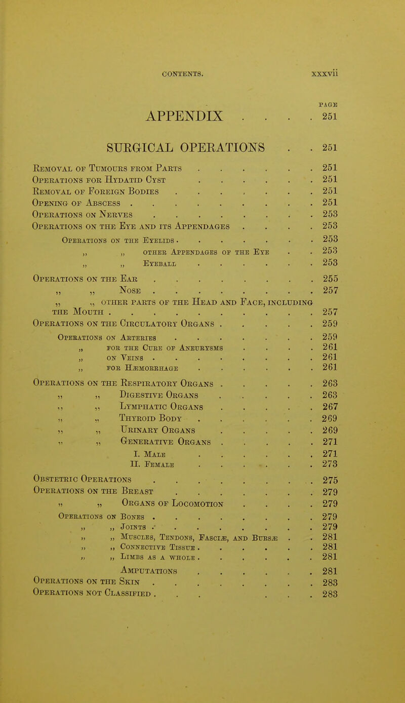 PAGE APPENDIX .... 251 SURGICAL OPEEATIOi^'S . . 251 Removal of Tumours from Parts 251 Operations for Htdatid Cyst 251 Removal op Foreign Bodies ....... 251 Opening of Abscess ......... 251 Operations on Nerves 253 Operations on the Eye and its Appendages .... 253 Opebations on the Eyelids . . . . . • .253 „ „ OTHEE APPENDA&ES OF THE EyE . . 253 „ „ Eyeball ...... 253 Operations on the Ear 255 „ „ Nose 257 „ „ other parts of the Head and Face, including the Mouth 257 Operations on the Circulatory Organs 259 Opebations on Aeteeies . . . . . . .259 „ FOE THE Cure of Aneubysms . . . .261 „ on Veins ........ 261 ,, fob H^mobehage ...... 261 Operations on the Respiratory Organs 263 „ „ Digestive Organs 263 „ Lymphatic Organs 267 „ „ Thyroid Body 269 ,^ „ Urinary Organs 269 V „ Generative Organs 271 I. Male 271 II. Female . . . . . .273 Obstetric Operations . . . . . . . . 275 Operations on the Breast 279 )) „ Organs of Locomotion .... 279 Opebations on Bones ........ 279 „ „ Joints ......... 279 „ „ Muscles, Tendons, Fascia, and BuBSiE . . 281 „ „ Connective Tissue 281 „ „ Limbs as a whole ...... 281 Amputations 281 Operations on the Skin 283 Operations not Classified ... ... 283