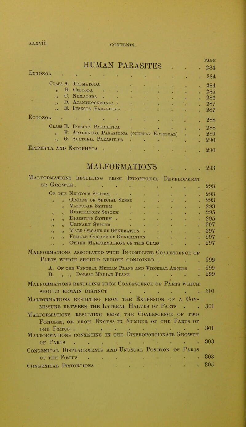 CONTENTS. HUMA]N[ PARASITES Entozoa Class A. Tbbmatoda ,, B. Cestoda „ C. Nematoda . „ D. ACANTnoCEPHAlA „ E. Inseota Paeasitica ECTOZOA Class E. Insecta Parasitica „ F. Aeachnida Parasitica „ Q-. SucTOBiA Parasitica Epiphtta and Entophyta . (chiefly Ectozoal) PAGE 284 284 284 285 286 287 287 288 288 289 290 290 MALFORMATIOi^S 293 Malformations resulting from Incomplete Development OR Growth Of the Nervous System . „ „ Organs of Special Sense ,, Vascular System „ „ Eespiratory System „ „ Digestive System . , „ ,, Urinary System ,, „ Male Organs of G-eneration „ ,, Female Organs of Generation „ ,, Other Malformations of this Class Malformations associated with Incomplete Coalescence of Parts avhich should become conjoined .... A. On the Yenteal Median Plane and Visceral Arches B. „ „ Dorsal Median Plane ..... Malformations resulting prom Coalescence of Parts which should remain distinct ....... Malformations resulting from the Extension op a Com- missure BETWEEN THE LATERAL HaLVES OF PaRTS Malformations resulting from the Coalescence of two FCETUSES, OR from ExCESS IN NuMBER OF THE PaRTS OF one f(etus Malformations consisting en the Disproportionate Groavth OF Parts Congenital Displacements and Unusual Position op Parts of the fcetus Congenital Distortions 293 293 293 293 295 295 297 297 297 297 299 299 299 301 301 301 303 303 305