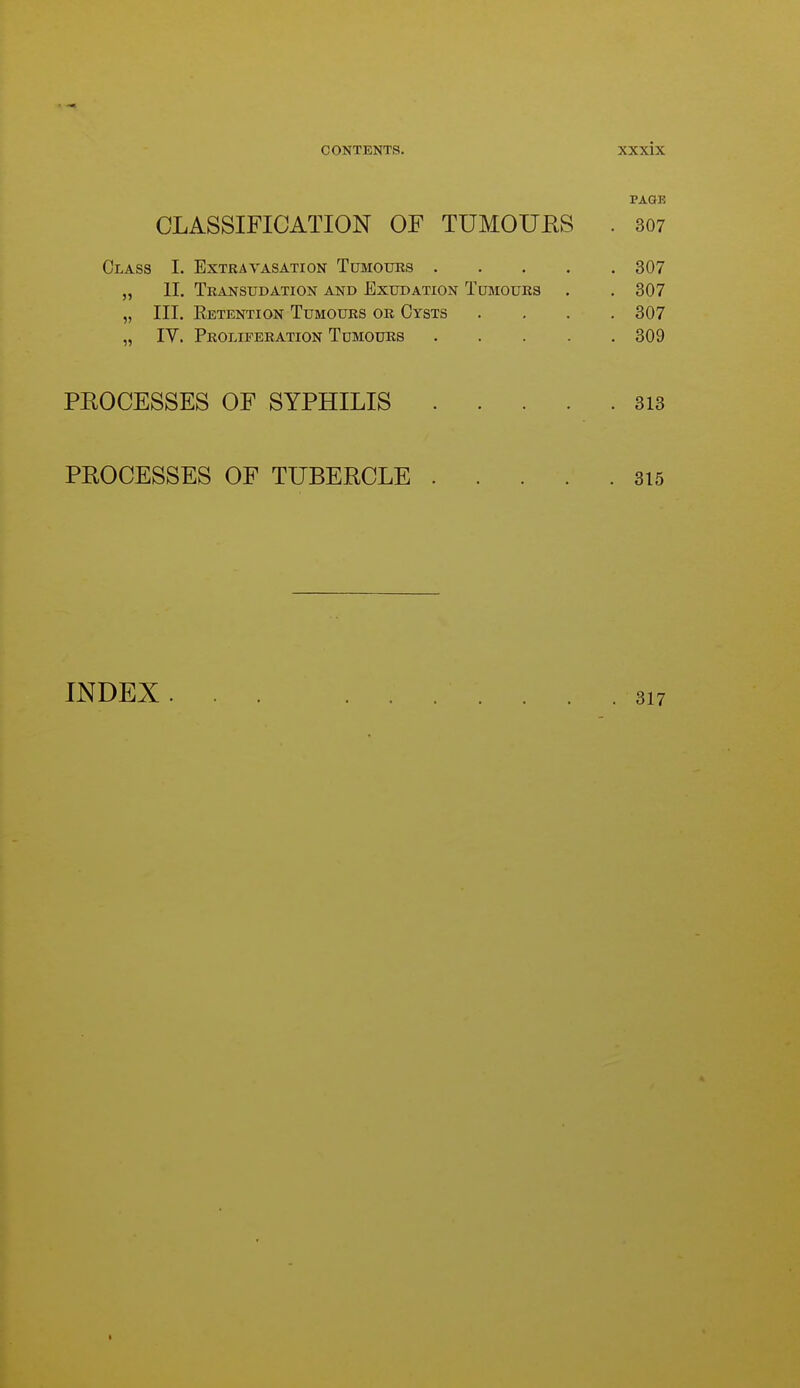 PAGE CLASSIFICATION OF TUMOUES . 307 Class I. Extravasation Tumours 307 „ 11. Transudation and Exudation Tumours . . 307 „ III. Eetention Tumours or Cysts .... 307 „ IV. Proliferation Tumours 309 PEOCESSES OF SYPHILIS 313 PEOCESSES OF TUBEECLE 315 INDEX . I