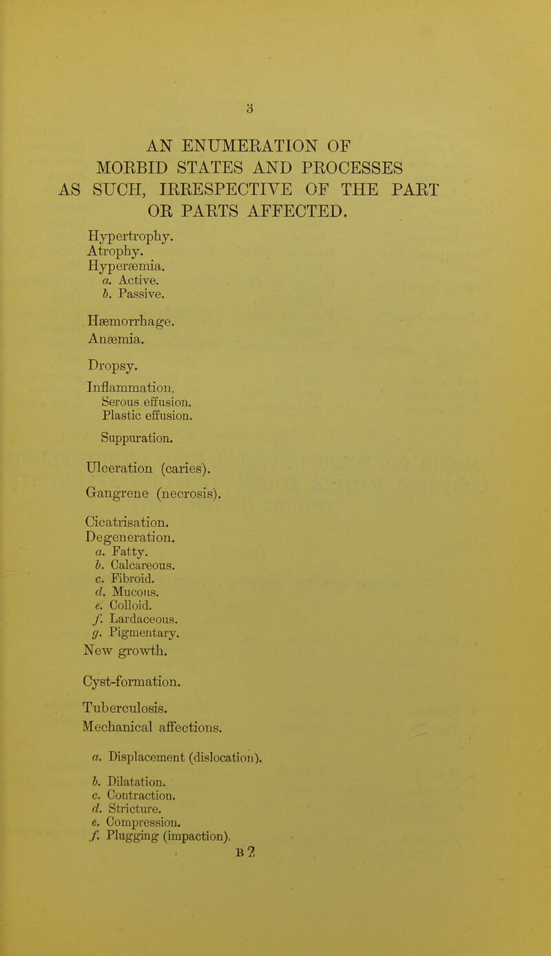 8 AN ENUMEEATION OF MOEBID STATES AND PROCESSES AS SUCH, IRRESPECTIVE OF THE PART OR PARTS AFFECTED. Hypertrophy. Atrophy. Hyperaemia. a. Active. h. Passive. Haemorrhage. Anaemia. Dropsy. Inflammation. Serous effusion. Plastic effusion. Suppm-ation. Ulceration (caries). Gangrene (necrosis). Cicatrisation. Degeneration. a. Patty, h. Calcareous. c. Fibroid. d. Mucous. e. Colloid. /. Lardaceous. g. Pigmentary. New growth. Cyst-formation. Tuberculosis. Mechanical afifections. a. Displacement (dislocation). b. Dilatation. c. Contraction. d. Stricture. e. Compression. /. Plugging (impaction), b2