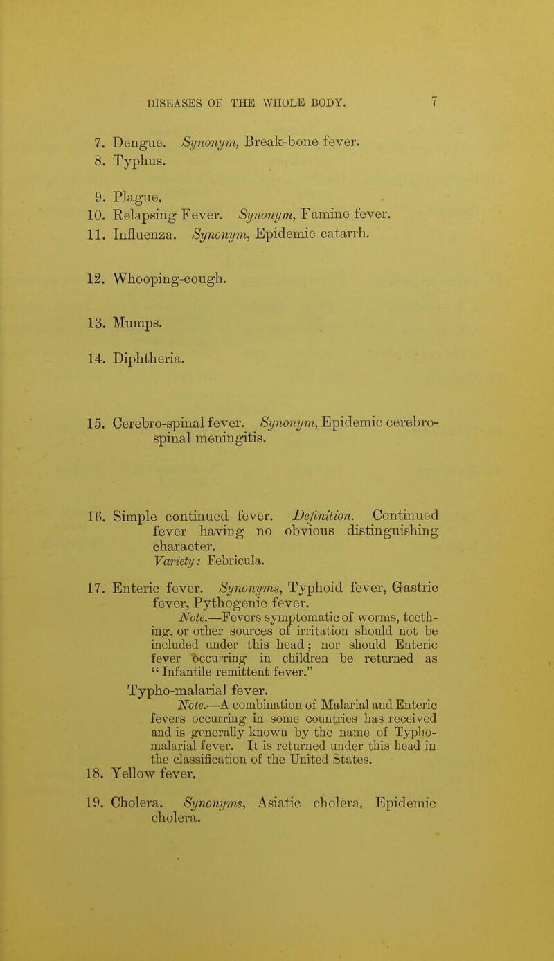 7. Dengue. Synonym, Break-bone fever. 8. Typhus. 9. Plague. 10. Relapsing Fever. Synonym, Famine fever. 11. Influenza. Synonym, Epidemic catarrh. 12. Whooping-cough. 13. Mumps. 14. Diphtheria. 15. Cerebro-spinal fever. ASj/nonym, Epidemic cerebro- spinal meningitis. 16. Simple continued fever. Definition. Continued fever having no obvious distinguishing character. Variety: Febricula. 17. Enteric fever. Synonyms, Typhoid fever, Gastric fever, Pythogenic fever. Note.—Fevers symptomatic of worms, teeth- ing, or other sources of irritation should not be included under this head; nor should Enteric fever occui-ring in children be returned as  Infantile remittent fever. Typho-malarial fever. Note.—A combination of Malarial and Enteric fevers occurring in some countries has received and is generally known by the name of Typlio- malarial fever. It is returned under this head in the classification of the United States. 18. Yellow fever. 19. Cholera. Synonyms, Asiatic cholern, Epidemic cholera.