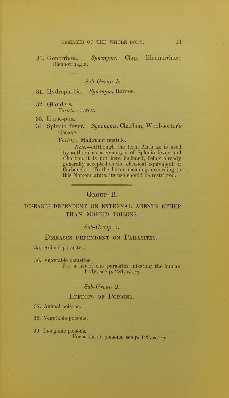 30. Gonorrhoea. Si/nonyms, Clap, Blennorrlioea, Bleuuorrhagia. Suh-Group 5. 31. Hydrophobia. Synonym, Rabies. 32. Glanders. Variety: Farcy. 33. Horse-pox. 34. Splenic fever. Synonyms, Charbou, Wool-sorter's disease. Variety: Malignant pustnle. Note.—Although the term Anthrax is used by authors as a synonyra of Splenic fever and Charbon, it is not here included, being already generally accepted as the classical equivalent of Carbuncle. To the latter meaning, according to this Nomenclature, its use should be restricted. Group B. DISEASES DEPENDENT ON EXTERNAL AGENTS OTHER THAN MORBID POISONS. Sub-Group 1. Diseases dependent on Parasites. 35. Animal parasites. 36. Vegetable parasites. For a list of the parasites infesting the human body, see p. 284, et seq. Sub-Group 2. Effects of Poisons. 37. Animal poisons. 38. Vegetable poisons. 39. Inorganic poisons. For a list of poisons, see p. li)9, et seq.
