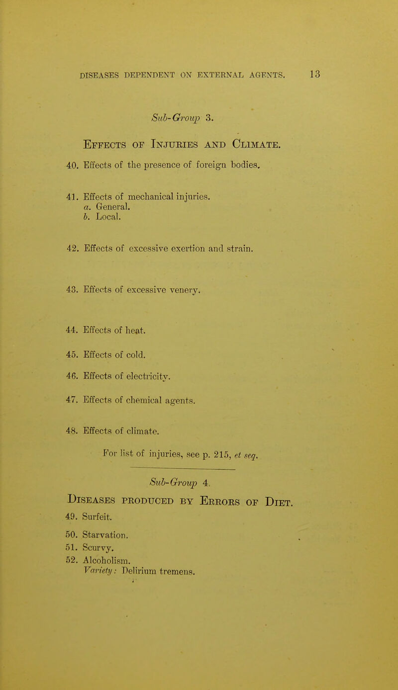 Sub-Group 3. Effects of Injuries and Climate. 40. Effects of the presence of foreign bodies. 41. Effects of mechanical injuries. a. General. h. Local. 42. Effects of excessive exertion and strain. 43. EiJects of excessive venery. 44. Effects of heat. 45. Effects of cold. 46. Effects of electricity. 47. Effects of chemical agents. 48. Effects of climate. For h'st of injuries, see p. 215, et seq. Sub-Group 4, Diseases produced by Errors of Diet. 49. Surfeit. 50. Starvation. 51. Scurvy. 52. Alcoholism. Variety: Delirium tremens.