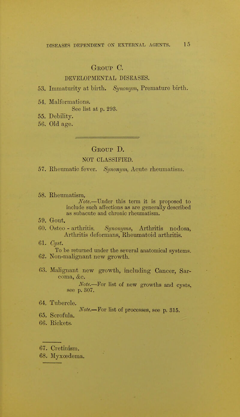 Group C. DEVELOPMENTAL DISEASES. 53. Immaturity at birth. Synonym, Premature birth. 54. Malformations. See list at p. 293. 55. Debility. 56. Old age. Group D. NOT CLASSIFIED. 57. Rheumatic fever. Synonym, Acute rheumatism. 58. Rheumatism. Note.—Under this term it is proposed to include such affections as are generally described as subacute and chronic rheumatism. 59. Gout. 60. Osteo - arthritis. Synonyms, Arthritis nodosa, Arthritis deformans, Rheumatoid arthritis. 61. Cyst. To be returned under the several anatomical systems, 62. Non-malignant new growth, 63. Malignant new growth, including Cancer, Sar- coma, &c. Note.—For list of new growths and cysts, see p. 307. 64. Tubercle. Note.—For list of processes, see p. 315. 65. Scrofula. 66. Rickets. 67. Cretinism. 68. Myxoedema.