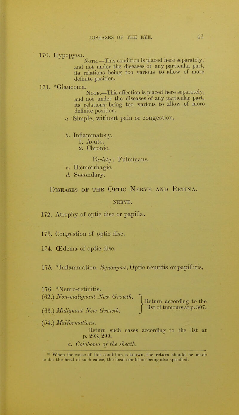 170. Hypopyon. jSToTic.—This condition is placed here separately, and not under the diseases of any particular part, its relations being too various to allow of more definite position. 171. *Glaiicoma. Note.—This affection is placed here separately, and not under the diseases of any particular part, its relations being too various to allow of more definite position. a. Simple, without pain or congestion. h. Inflammatory. 1. Acute. 2. Chronic. Variety : Fulminans. c. Hsemorrhagic. d. Secondary. Diseases of the Optic Nerve and Eetina. NERVE. 172. Atrophy of optic disc or papilla. 173. Congestion of optic disc. 174. (Edema of optic disc. 175. *Inflammation. Synonyms, O^tic neuvith or papillitis, .176. *Nem-o-retinitis. (62.) Non-malignant New Groioth. (63.) Malignant New Growth. Return according to the fist of tumours at p. 307. (54.) Malformations. Return such cases according to the list at p. 293, 299. a. Colohoma of the sheath. * When tlie cause of tliis condition is known, the return should be made