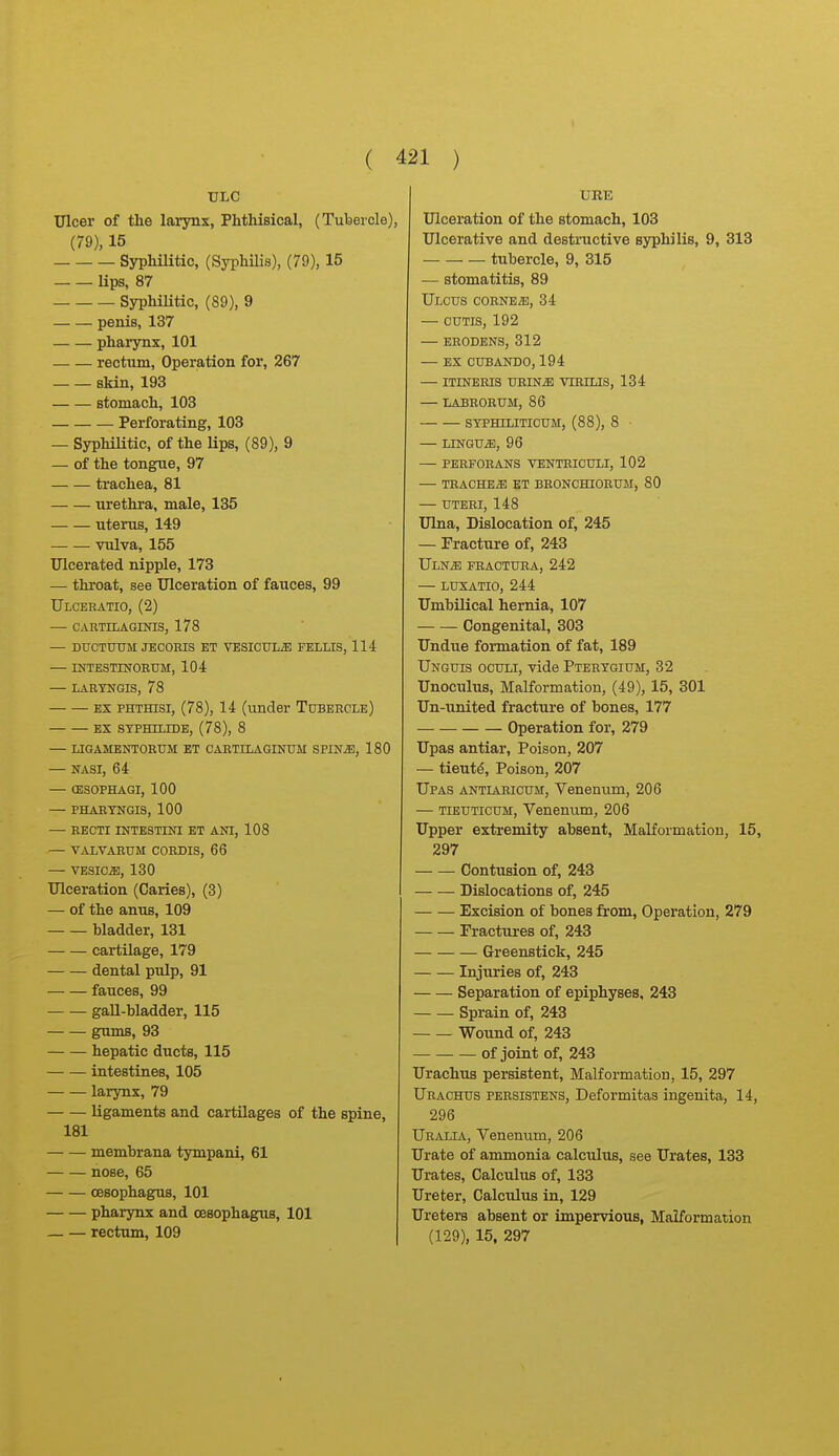 ULC Ulcer of the larynx, Phthisical, (Tubercle), (79), 15 Syphilitic, (Syphilis), (79), 15 lips, 87 Syphilitic, (89), 9 penis, 137 pharynx, 101 rectum. Operation for, 267 skin, 193 stomach, 103 Perforating, 103 — Syphilitic, of the lips, (89), 9 — of the tongue, 97 trachea, 81 urethra, male, 135 uterus, 149 — — vulva, 155 Ulcerated nipple, 173 — throat, see Ulceration of fauces, 99 Ulcebatio, (2) — CARTILAGIinS, 178 — DTJCTUtril JECOEIS ET VESICULiE FELLIS, 114 — INTESTINORTJM, 104 — LARTNGIS, 78 EX PHTHisi, (78), 14 (under Tubercle) EX STPHILIDE, (78), 8 — LIGAMENTORUM BT CARTILAGINTJM SPINiE, 180 — NASI, 64 — CESOPHAGI, 100 — PHARTNGIS, 100 — RECTI INTESTINI ET ANI, 108 — VALVARUM CORDIS, 66 — VESICA, 130 Ulceration (Caries), (3) — of the anus, 109 bladder, 131 cartilage, 179 dental pulp, 91 fauces, 99 gaU-hladder, 115 gums, 93 hepatic ducts, 115 intestines, 105 larynx, 79 ligaments and cartilages of the spine, 181 membrana tympani, 61 nose, 65 oesophagus, 101 pharynx and oesophagus, 101 — — rectum, 109 URE Ulceration of the stomach, 103 Ulcerative and destructive syphilis, 9, 313 tubercle, 9, 315 — stomatitis, 89 Ulcus corner, 34 — CUTIS, 192 — ERODENS, 312 — ex cubando,194 — itineris urin^ virilis, 134 — labrorum, 86 syphiliticum:, (88), 8 ■ — LUSTGUiE, 96 — PERFORANS VENTRICULI, 102 — TRACHEAE ET BRONCHIORUM, 80 — UTERI, 148 Ulna, Dislocation of, 245 — Fracture of, 243 ULNiE FRACTURA, 242 LUXATIO, 244 Umbilical hernia, 107 Congenital, 303 Undue formation of fat, 189 Unguis oculi, vide Pterygium, 32 Unoculus, Malformation, (49), 15, 301 Un-united fracture of bones, 177 Operation for, 279 Upas antiar, Poison, 207 — tieut^. Poison, 207 Upas antiabicum, Venerium, 206 — TiEUTicuM, Venenum, 206 Upper extremity absent. Malformation, 15, 297 Contusion of, 243 Dislocations of, 245 Excision of bones from. Operation, 279 Fractures of, 243 Greenstick, 245 Injuries of, 243 Separation of epiphyses, 243 Sprain of, 243 Wound of, 243 of joint of, 243 Urachus persistent, Malformatiou, 15, 297 Urachus persistens, Deformitas ingenita, 14, 296 Uralia, Venemim, 206 Urate of ammonia calculus, see Urates, 133 Urates, Calculus of, 133 Ureter, Calciilus in, 129 Ureters absent or impervious, Malformation (129), 15, 297