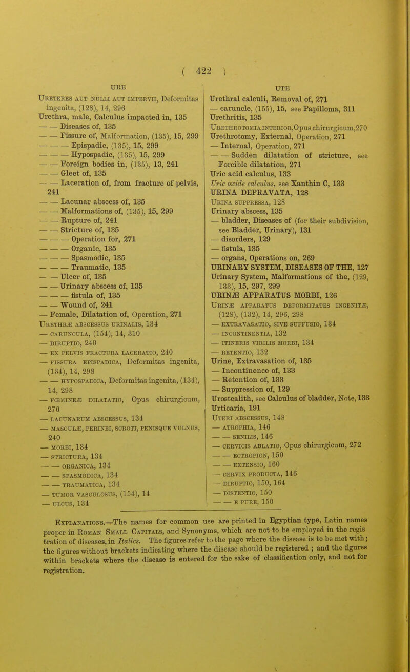 Ureteres aut nulli aut impervii, Deformitas ingenita, (128), 14, 296 Urethra, male, Calculus impacted in, 135 Diseases of, 135 Fissure of, Malformation, (135), 15, 299 Epispadic, (135), 15, 299 Hypospadic, (135), 15, 299 Foreign bodies in, (135), 13, 241 Gleet of, 135 Laceration of, from fracture of pelvis, 241 Lacunar abscess of, 135 Malformations of, (135), 15, 299 Rupture of, 241 Stricture of, 135 Operation for, 271 Organic, 135 Spasmodic, 135 Traumatic, 135 Ulcer of, 135 Urinary abscess of, 135 fistula of, 135 Wound of, 241 — Female, Dilatation of, Operation, 271 URETHRiE ABSCESSUS URINALIS, 134 — CABUNCULA, (154), 14, 310 — DIRUPTIO, 240 — EX PELVIS FRACTURA LACERATIO, 240 — FissuRA EPISPADICA, Deformltas ingenita, (134), 14, 298 HYPOSPADIOA, Deformitas ingenita, (134), 14, 298 — FCEMiNEiB DiLATATio, Opus chirurgicum, 270 — LACUNARUM ABSCESSUS, 134 — MASCULiB, PERINEI, SCROTI, PENISQUE VULNUS, 240 — MORBI, 134 — STRICTURA, 134 ORaANICA, 134 SPASMODIC A, 134 TRAUMATICA, 134 — TUMOR VASCULOSUS, (154), 14 — ULCUS, 134 UTE Urethral calculi, Eemoval of, 271 — cai-uncle, (155), 15, see Papilloma, 311 Urethritis, 135 Ureturotomia iNTERiOR,Opus chirurgicum,270 Urethrotomy, External, Operation, 271 — Internal, Operation, 271 Sudden dilatation of stricture, see Forcible dilatation, 271 Uric acid calculus, 133 Uric oxide calculus, see Xanthin 0, 133 URINA DEPRAVATA, 128 Urina suppressa, 128 Urinary abscess, 135 — bladder. Diseases of (for their subdivision, see Bladder, Urinary), 131 — disorders, 129 — fistula, 135 — organs, Operations on, 269 URINARY SYSTEM, DISEASES OF THE, 127 Urinary System, MaKormations of the, (129, 133), 15, 297, 299 URIN^ APPARATUS MORBI, 126 URINiE apparatus DEFORMITATES INGENIT.S;, (128), (132), 14, 296, 298 — EXTRAVASATIO, SIVE SUFFUSIO, 134 INCONTINENTIA, 132 — ITINERIS VIRILIS MORBI, 134 — RETENTIO, 132 Urine, Extravasation of, 135 — Incontinence of, 133 — Retention of, 133 — Suppression of, 129 Urostealith, see Calculus of bladder, Note, 133 Urticaria, 191 Uteri abscessus, 148 — atrophia, 146 SENILIS, 146 — CERVTCis ABLATIO, Opus chirurgicum, 272 ECTROPION, 150 EXTENSIO, 160 — CERVIX PRODUCTA, 146 — DIRUPTIO, 150, 164 — DISTENTIO, 150 E PURE, 150 Explanations.—The names for common use are printed in Egyptian type, Latin names proper in Roman Small Capitals, and Synonyms, which are not to be employed in the regis tration of diseases, in Italics. The figures refer to the page where the disease is to be met with; the figures without brackets indicating where the disease should be registered ; and the figures within brackets where the disease is entered for the sake of classification only, and not for