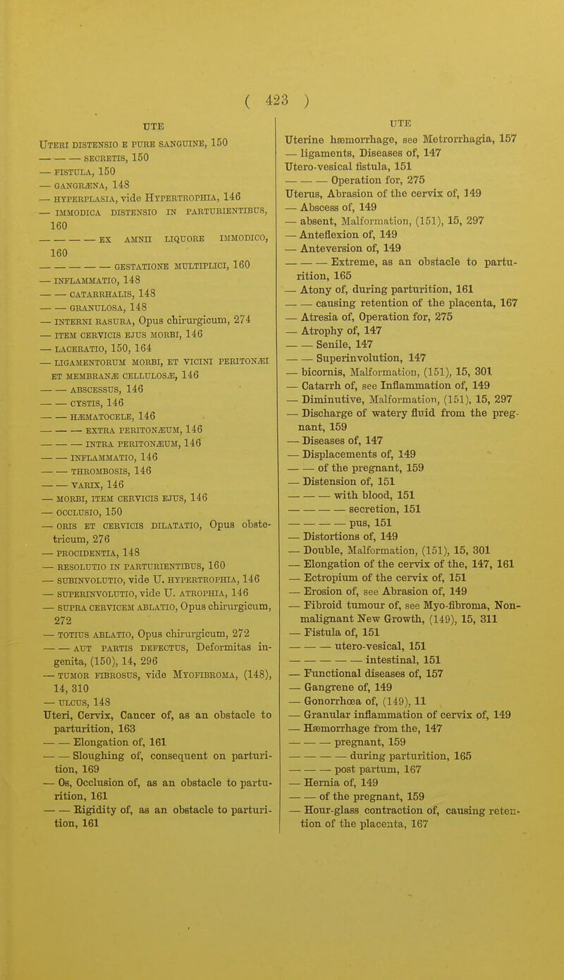 UTE Uteri distensio e puee sanguine, 150 secretis, 150 — FISTULA, 150 — GANGRiENA, 148 — HYPERPLASIA, Vide HtPEETROPHIA, 146 — IMMODICA DISTENSIO IN PARTURIENTIBUS, 160 EX AMNH LIQUORE IMMODICO, 160 GESTATIONE MULTIPLICI, 160 — INFLAMMATIO, 148 CATARRHALIS, 148 GRANULOSA, 148 — INTERNI RASURA, Opus chirurgicum, 274 — ITEM CERVICIS EJUS MORBI, 146 — LACERATIO, 150, 164 — LIGAMENTORUM MORBI, ET VICINI PERITONiBI ET MEMBRANiE CELLULOSiE, 146 ABSCESSUS, 146 CTSTIS, 146 HEMATOCELE, 146 EXTRA PERITONEUM, 146 INTRA PERITONiEUM, 146 INFLAMMATIO, 146 THROMBOSIS, 146 VAEIX, 146 — MORBI, ITEM CERVICIS EJUS, 146 — OCCLUSIO, 150 — ORIS ET CERVICIS DILATATIO, OpUS obste- tricum, 276 — PROCIDENTIA, 148 EESOLUTIO IN PARTURIENTIBUS, 160 — SUBINVOLUTIO, vide U. HYPERTROPHIA, 146 — SUPERINVOLUTIO, vide U. ATROPHIA, 146 — SUPRA CERViCEM ABLATIO, Opus chii'urgicum, 272 — TOTius ABLATIO, Opus chirurgicum, 272 AUT PARTIS DEFECTUS, Dcformitas in- genita, (150), 14, 296 TUMOR FTBROSUS, vide MYOFIBROMA, (148), 14, 310 — ULCUS, 148 Uteri, Cervix, Cancer of, as an obstacle to parturition, 163 Elongation of, 161 Sloughing of, consequent on partiui- tion, 169 — Ob, Occlusion of, as an obstacle to partu- rition, 161 Eigidity of, as an obstacle to parturi- tion, 161 UTE Uterine hromorrbage, see Metrorrhagia, 157 — ligaments, Diseases of, 147 Utero-vesical fistula, 151 Operation for, 275 Uterus, Abrasion of the cervix of, 149 — Abscess of, 149 — absent, Malformation, (151), 15, 297 — Anteflexion of, 149 — Anteversion of, 149 Extreme, as an obstacle to partu- rition, 165 — Atony of, during parturition, 161 causing retention of the placenta, 167 — Atresia of. Operation for, 275 — Atrophy of, 147 Senile, 147 Superinvolution, 147 — bicornis, Malformabiou, (151), 15, 301 — Catarrh of, see Inflammation of, 149 — Diminutive, Malformation, (151), 15, 297 — Discharge of watery fluid from the preg- nant, 159 — Diseases of, 147 — Displacements of, 149 of the pregnant, 159 — Distension of, 151 with blood, 151 secretion, 151 pus, 151 — Distortions of, 149 — Double, Malformation, (151), 15, 301 — Elongation of the cervix of the, 147, 161 — Ectropium of the cervix of, 151 — Erosion of, see Abrasion of, 149 — Fibroid tumour of, see Myo-fibroma, Non- maUgnant New Growth, (149), 15, 311 — Fistula of, 151 utero-vesical, 151 intestinal, 151 — Functional diseases of, 157 — Gangrene of, 149 — Gonorrhoea of, (149), 11 — Granular inflammation of cervix of, 149 — Haemorrhage from the, 147 pregnant, 159 during parturition, 165 post partum, 167 — Hernia of, 149 of the pregnant, 159 — Hour-glass contraction of, causing reten- tion of the placenta, 167