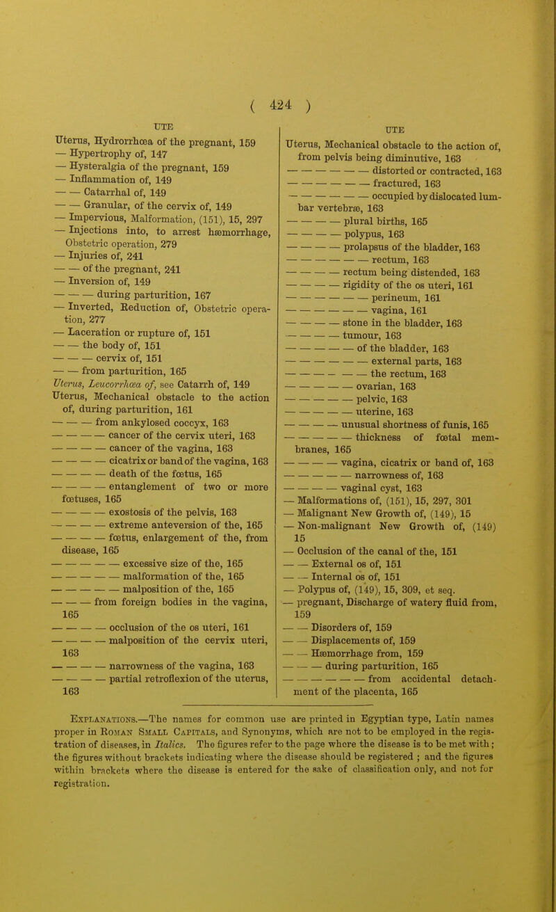 UTE Uterus, Hydrorrhcea of the pregnant, 159 — Hypertrophy of, 147 — Hysteralgia of the pregnant, 159 — Inflammation of, 149 Catarrhal of, 149 Granular, of the cervix of, 149 — Impervious, Malformation, (151), 15, 297 — Injections into, to arrest hsBmorrhage, Obstetric operation, 279 — Injuries of, 241 of the pregnant, 241 — Inversion of, 149 during parturition, 167 — Inverted, Keduction of, Obstetric opera- tion, 277 — Laceration or rupture of, 151 the body of, 151 cervix of, 151 from parturition, 165 Utei-us, Leucorrhcea of, see Catarrh of, 149 Uterus, Mechanical obstacle to the action of, during parturition, 161 from ankylosed coccyx, 163 cancer of the cervix uteri, 163 cancer of the vagina, 163 cicatrixorbandof the vagina, 163 death of the foetus, 165 entanglement of two or more foetuses, 165 exostosis of the pelvis, 163 extreme anteversion of the, 165 foettts, enlargement of the, from disease, 165 excessive size of the, 165 malfoi-mation of the, 165 malposition of the, 165 from foreign bodies in the vagina, 165 occlusion of the os uteri, 161 malposition of the cervix uteri, 163 narrowness of the vagina, 163 partial retroflexion of the uterus, 163 UTE Uterus, Mechanical obstacle to the action of, from pelvis being diminutive, 163 distorted or contracted, 163 fractured, 163 occupied by dislocated lum- bar vertebras, 163 plural births, 165 polypus, 163 prolapsus of the bladder, 163 rectum, 163 rectum being distended, 163 rigidity of the os uteri, 161 perineum, 161 vagina, 161 stone in the bladder, 163 tumour, 163 of the bladder, 163 external parts, 163 the rectum, 163 ovarian, 163 pelvic, 163 uterine, 163 unusual shortness of funis, 165 thickness of foetal mem- branes, 165 vagina, cicatrix or band of, 163 narrowness of, 163 — vaginal cyst, 163 — Malformations of, (151), 15, 297, 301 — Malignant New Growth of, (149), 15 — Non-malignant New Growth of, (149) 15 — Occlusion of the canal of the, 151 External os of, 151 Internal os of, 151 — Polypus of, (149), 15, 309, et seq. — pregnant. Discharge of watery fluid from, 159 Disorders of, 159 Displacements of, 159 Haemorrhage from, 159 during parturition, 165 from accidental detach- ment of the placenta, 165 ExpTjAnations.—The names for common use are printed in Egyptian type, Latin names proper in Roman Small Capitals, and Synonyms, which are not to be employed in the regis- tration of diseases, in Italics. The figures refer to the page where the disease is to be met with; the figures without brackets indicating where the disease should be registered ; and the figures within brackets where the disease is entered for the sake of classification only, and not for