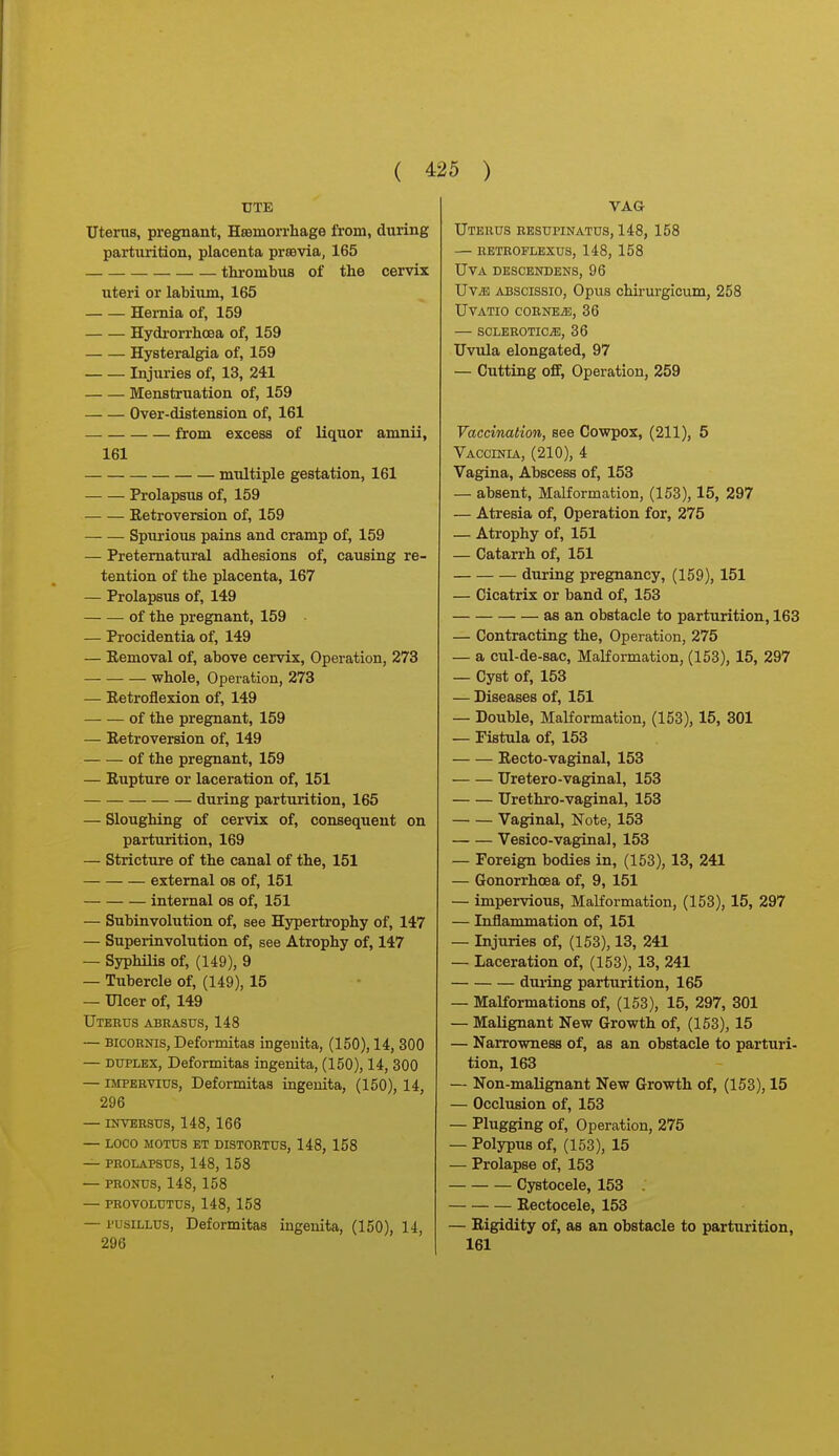 UTE Uterus, pregnant, Hsemorrhage from, during parturition, placenta prsevia, 165 thrombus of the cervix uteri or labium, 165 Hernia of, 159 Hydrorrhcea of, 159 Hysteralgia of, 159 Injuries of, 13, 241 Menstruation of, 159 Over-distension of, 161 — from excess of liquor amnii, 161 multiple gestation, 161 Prolapsus of, 159 Retroversion of, 159 Spurious pains and cramp of, 159 — Preternatural adhesions of, causing re- tention of the placenta, 167 — Prolapsus of, 149 of the pregnant, 159 • — Procidentia of, 149 — Removal of, above cervix, Operation, 273 whole. Operation, 273 — Retroflexion of, 149 of the pregnant, 159 — Retroversion of, 149 of the pregnant, 159 — Rupture or laceration of, 151 during parturition, 165 — Sloughing of cervix of, consequent on parturition, 169 — Stricture of the canal of the, 151 external os of, 151 internal os of, 151 — Subinvolution of, see Hypertrophy of, 147 — Superinvolution of, see Atrophy of, 147 — SyphiUs of, (149), 9 — Tubercle of, (149), 15 — Ulcer of, 149 Uterus abeasus, 148 — BicoRNis, Deformitas ingeuita, (150), 14, 300 — DUPLEX, Deformitas ingenita, (150), 14, 300 — iMPERVius, Deformitas ingenita, (150), 14, 296 — INVERSUS, 148, 166 — LOCO M0TU3 ET DISTORTUS, 148, 158 — PROLAPSUS, 148, 158 — PRONUS, 148, 158 — PROVOLUTUS, 148, 158 — I'usiLLUS, Deformitas ingeuita, (150), 14, 296 Uterus resupinatus, 148, 158 — rbtroflexus, 148, 158 Uva descendens, 96 UviE ABSCissio, Opus chirurgicum, 258 UVATIO CORNEiE, 36 SCLEROTICiE, 36 Uviila elongated, 97 — Cutting off, Operation, 259 Vaccination, see Cowpox, (211), 5 Vaccinia, (210), 4 Vagina, Abscess of, 153 — absent. Malformation, (153), 15, 297 — Atresia of. Operation for, 275 — Atrophy of, 151 — Catarrh of, 151 during pregnancy, (159), 151 — Cicatrix or band of, 153 as an obstacle to parturition, 163 — Contracting the. Operation, 275 — a cul-de-sac. Malformation, (153), 15, 297 — Cyst of, 153 — Diseases of, 151 — Double, Malformation, (153), 15, 301 — Fistula of, 153 Recto-vaginal, 153 Uretero-vaginal, 153 Urethro-vaginal, 153 Vaginal, Note, 153 Vesico-vaginal, 153 — Foreign bodies in, (153), 13, 241 — Gonorrhoea of, 9, 151 — impervious, Malformation, (153), 15, 297 — Inflammation of, 151 — Injuries of, (153), 13, 241 — Laceration of, (153), 13, 241 during parturition, 165 — Malformations of, (153), 15, 297, 301 — Malignant New Growth of, (153), 15 — Narrowness of, as an obstacle to parturi- tion, 163 — Non-malignant New Growth of, (153), 15 — Occlusion of, 153 — Plugging of. Operation, 275 — Polypus of, (153), 15 — Prolapse of, 153 Cystocele, 153 Rectocele, 153 — Rigidity of, as an obstacle to parturition, 161