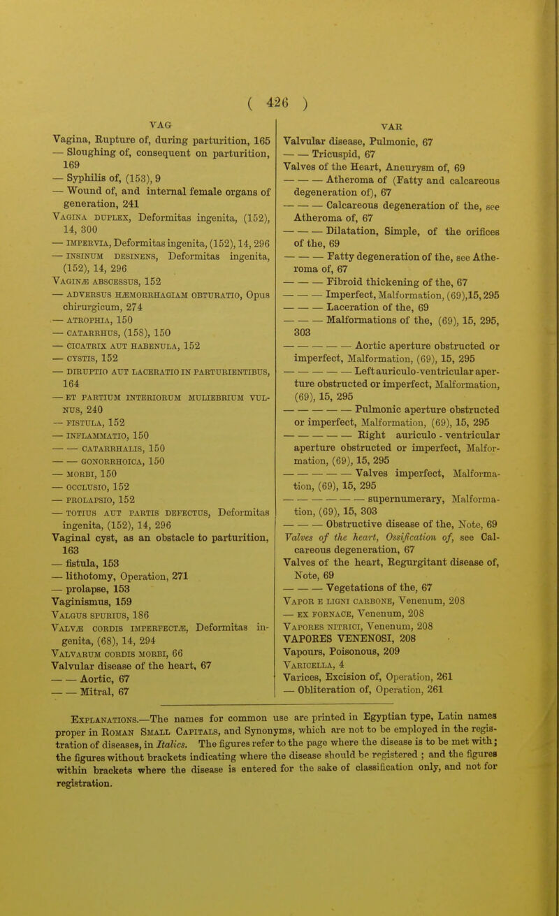 VAG Vagina, Rupture of, during parturition, 165 — Sloughing of, consequent on parturition, 169 — SypMHs of, (153), 9 — Wound of, and internal female organs of generation, 241 Vagina duplex, Deformitas ingenita, (152), 14, 300 — IMPERVIA, Deformitas ingenita, (152), 14,296 — INSINUM DESiNENS, Deformitas ingenita, (152), 14, 296 VAGINiB ABSCESSUS, 152 — ADVERSUS HiEMORRHAGIAM OBTUBATIO, OpuS chirurgicum, 274 ATROPHIA, 150 — CATAREHUS, (158), 150 — CICATRIX AUT HABENULA, 152 — CYSTIS, 152 — DIBUPTIO AUT LACERATIO IN PARTURIENTIBUS, 164 — ET PARTIUM INTERIORUM MULIEBRIUM VUL- NUS, 240 ~ FISTULA, 152 — INFLAMMATIO, 150 CATARRHALIS, 150 GONORRHOICA, 150 — MORBI, 150 — OCCLUSIO, 152 — PROLAPSIO, 152 — TOTius AUT PARTIS DEFECTUS, Deformitas ingenita, (152), 14, 296 Vaginal cyst, as an obstacle to parturition, 163 — fistula, 153 — lithotomy, Operation, 271 — prolapse, 153 Vaginismus, 159 Valgus spurius, 186 ViVLViB CORDIS iMPERFECTiE, Deformitas in- genita, (68), 14, 294 VaLVARUM cordis MORBI, 66 Valvular disease of the heart, 67 Aortic, 67 Mitral, 67 VAR Valvular disease. Pulmonic, 67 Tricuspid, 67 Valves of the Heart, Aneurysm of, 69 Atheroma of (Fatty and calcareous degeneration of), 67 Calcareous degeneration of the, see Atheroma of, 67 Dilatation, Simple, of the orifices of the, 69 Fatty degeneration of the, see Athe- roma of, 67 Fibroid thickening of the, 67 Imperfect, Malformation, (69),15,295 Laceration of the, 69 MaKormations of the, (69), 15, 295, 303 Aortic aperture obstructed or imperfect. Malformation, (69), 15, 295 Leftauriculo-ventricular aper- ture obstructed or imperfect, Malformation, (69), 15, 295 Pulmonic aperture obstructed or imperfect. Malformation, (69), 15, 295 Right auriculo - ventricular aperture obstructed or imperfect, Malfor- mation, (69), 15, 295 Valves imperfect. Malforma- tion, (69), 15, 295 supernumerary, Malforma- tion, (69), 15, 303 Obstructive disease of the. Note, 69 Valves of the heart, Ossification of, see Cal- careous degeneration, 67 Valves of the heart, Regurgitant disease of, Note, 69 Vegetations of the, 67 Vapor e ligni carbone, Venenum, 208 — EX FORNACE, Venenum, 208 Vapores nitrici, Venenum, 208 VAPORES VENENOSI, 208 Vapours, Poisonous, 209 Varicella, 4 Varices, Excision of, Operation, 261 — Obliteration of. Operation, 261 Explanations.—The names for common use are printed in Egyptian type, Latin names proper in Roman Small Capitals, and Synonyms, which are not to be employed in the regis- tration of diseases, in Italics. The figures refer to the page where the disease is to be met with; the figures without brackets indicating where the disease should be registered ; and the figures within brackets where the disease is entered for the sake of classiacation only, and not for
