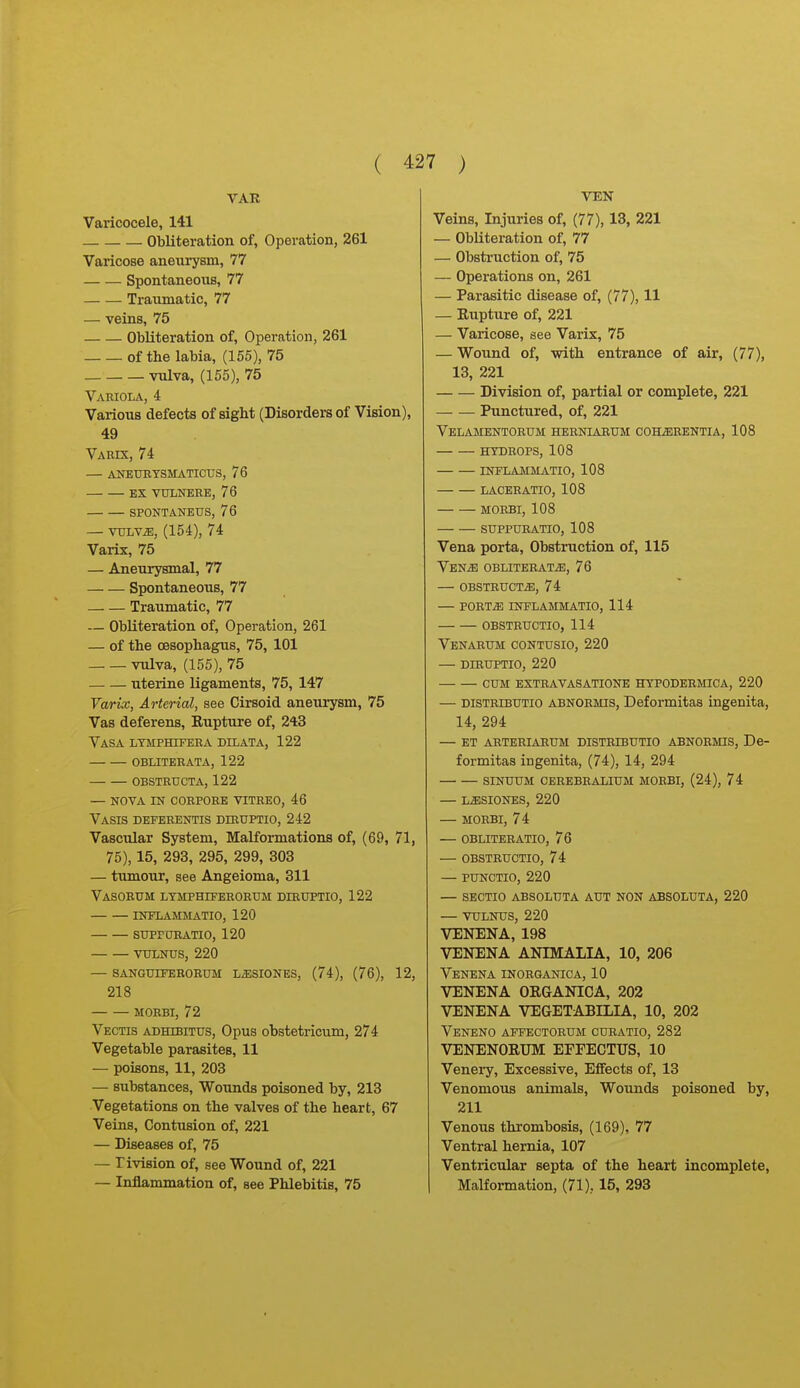 VAR Varicocele, 141 Obliteration of, Operation, 261 Varicose aneui^sm, 77 Spontaneous, 77 Traumatic, 77 — veins, 75 Obliteration of. Operation, 261 of the labia, (155), 75 vulva, (155), 75 Variola, 4 Various defects of sight (Disorders of Vision), 49 Vabix, 74 — AKEtTETSMATICUS, 76 EX VULNERE, 76 SPONTANEUS, 76 — vuLv^, (154), 74 Varix, 75 — Aneurysmal, 77 Spontaneous, 77 Traumatic, 77 — Obliteration of. Operation, 261 — of the oesophagus, 75, 101 vulva, (155), 75 uterine ligaments, 75, 147 Varix, Arterial, see Cirsoid aneurysm, 75 Vas deferens. Rupture of, 243 Vasa ltmfhifera dilata, 122 obliterata, 122 obstructa, 122 — nova in corpore vitreo, 46 Vasis deferentis diruptio, 242 Vascular System, Malformations of, (69, 71, 75), 15, 293, 295, 299, 303 — tumour, see Angeioma, 311 Vasobum ltmphiferorum diruptio, 122 inelammatio, 120 supraRATio, 120 VULNUS, 220 — 8ANGUXFER0RUM L^SIONES, (74), (76), 12, 218 MORBI, 72 Vectis adhibittjs. Opus obstetricum, 274 Vegetable parasites, 11 — poisons, 11, 203 — substances, Woiinds poisoned by, 213 Vegetations on the valves of the heart, 67 Veins, Contusion of, 221 — Diseases of, 75 — rivision of, see Wound of, 221 — Inflammation of, see Phlebitis, 75 VEN Veins, Injuries of, (77), 13, 221 — Obliteration of, 77 — Obstruction of, 75 — Operations on, 261 — Parasitic disease of, (77), 11 — Rupture of, 221 — Varicose, see Varix, 75 — Wound of, with entrance of air, (77), 13, 221 Division of, partial or complete, 221 Punctxired, of, 221 VeLAMENTORUM HERNIABUM COHiERENTIA, 108 HYDROPS, 108 INFLAMMATIO, 108 LACERATIO, 108 MORBI, 108 SUPPURATIO, 108 Vena porta. Obstruction of, 115 VENiB OBLITERATiE, 76 — OBSTBUCTiE, 74 — pobtie inflammatio, 114 obstbuctio, 114 Venabum contusio, 220 — diruptio, 220 cum extravasationb hypodermica, 220 — DiSTBiBUTio ABNOBMis, Deformitas ingenita, 14, 294 — ET ARTERIARUM DISTBIBUTIO ABNOBMIS, De- formitas ingenita, (74), 14, 294 SINUUM CEREBBALIUM MORBI, (24), 74 — LiESIONES, 220 — MORBI, 74 — OBLITERATIO, 76 — OBSTBUCTIO, 74 — PUNCTIO, 220 — SECTIO ABSOLUTA AUT NON ABSOLUTA, 220 — VULNUS, 220 VENENA, 198 VENENA ANIMALIA, 10, 206 Venena inobganica, 10 VENENA ORGANICA, 202 VENENA VEGETABILIA, 10, 202 Veneno affectorum curatio, 282 VENENORTJM EFFECTUS, 10 Veneiy, Excessive, Effects of, 13 Venomous animals. Wounds poisoned by, 211 Venous thrombosis, (169), 77 Ventral hernia, 107 Ventricular septa of the heart incomplete, Malformation, (71), 15, 293