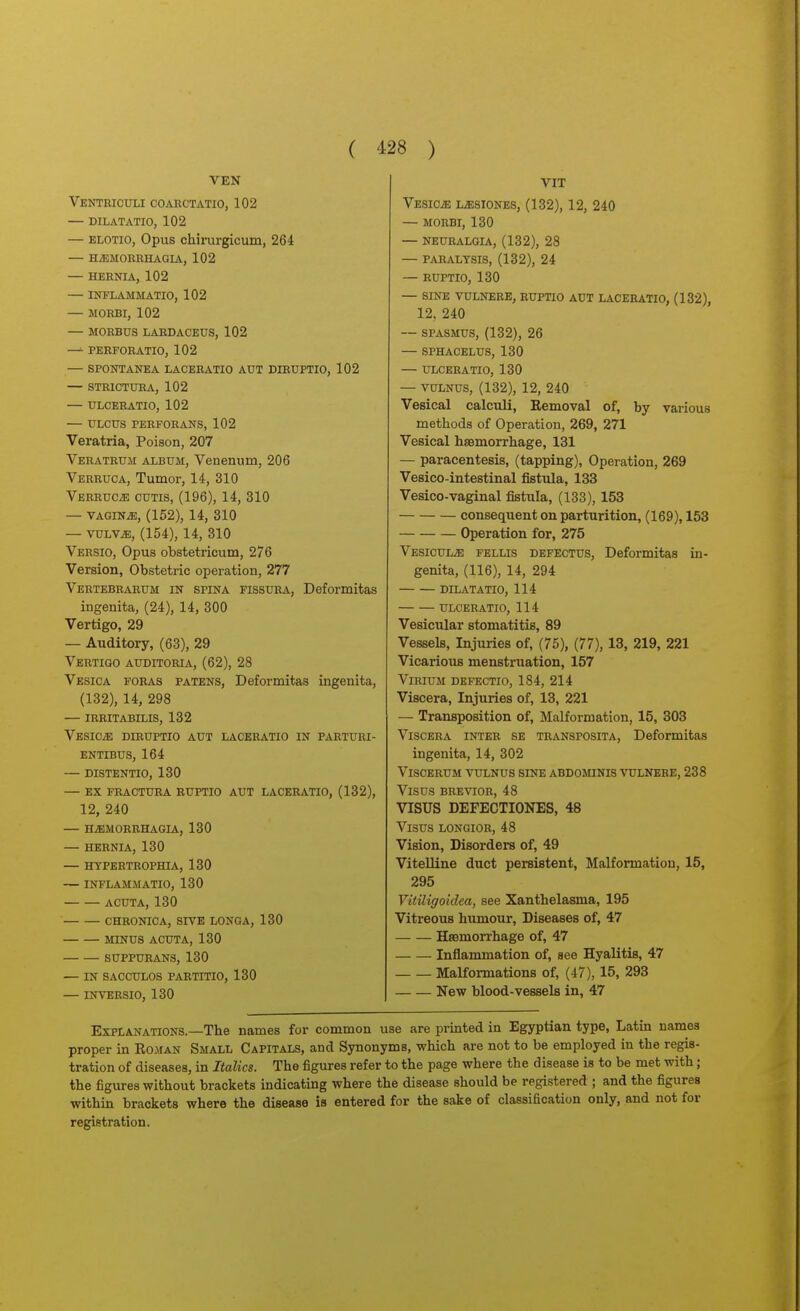 VEN Ventriculi coaectatio, 102 — dilatatio, 102 — ELOTio, Opus chirurgicum, 264 — H^MORHHAGIA, 102 — HERNIA, 102 — INFLAMMATIO, 102 — MORBI, 102 — MORBUS LARDACEUS, 102 —- PERFORATIO, 102 — SPONTANEA LACERATIO AUT DIRUPTIO, 102 — STRICTURA, 102 — ULCERATIO, 102 — ULCUS PERFORANS, 102 Veratria, Poison, 207 Veratrum album, Venenum, 206 Verruca, Tumor, 14, 310 VERRUCiE CUTIS, (196), 14, 310 — VAGINiE, (152), 14, 310 — vuLV^, (154), 14, 310 Versio, Opus obstetricum, 276 Version, Obstetric operation, 277 Vertebrarum in spina fissura, Deformitas ingenita, (24), 14, 300 Vertigo, 29 — Auditory, (63), 29 Vertigo auditoria, (62), 28 Vesica foras patens, Deformitas ingenita, (132), 14, 298 — irritabilis, 132 Vesicae diruptio aut laceratio in parturi- ENTIBUS, 164 — DISTENTIO, 130 — EX FRACTURA RUPTIO AUT LACERATIO, (132), 12, 240 — HJEMORRHAGIA, 130 — HERNIA, 130 — HYPERTROPHIA, 130 — INFLAMMATIO, 130 ACUTA, 130 CHRONICA, SrVE LONGA, 130 MINUS ACUTA, 130 SUPPURANS, 130 — IN SACCULOS PARTITIO, 130 — INVERSIO, 130 VIT VESIOiE L^SIONES, (132), 12, 240 — MORBI, 130 — NEURALGIA, (132), 28 — PARALYSIS, (132), 24 — RUPTIO, 130 — SINE VULNERE, RUPTIO AUT LACERATIO, (132), 12, 240 — SPASMUS, (132), 26 — SPHACELUS, 130 — ULCERATIO, 130 — vuLNUS, (132), 12, 240 Vesical calculi, Eemoval of, by various methods of Operation, 269, 271 Vesical hsBmorrbage, 131 — paracentesis, (tapping), Operation, 269 Vesico-intestinal fistula, 133 Vesico-vaginal fistula, (133), 153 consequent on parturition, (169), 153 Operation for, 275 Vesicul^ fellis defectus, Deformitas in- genita, (116), 14, 294 DILATATIO, 114 ULCERATIO, 114 Vesicular stomatitis, 89 Vessels, Injuries of, (75), (77), 13, 219, 221 Vicarious menstruation, 157 ViRiuM defectio, 184, 214 Viscera, Injuries of, 13, 221 — Transposition of, Malformation, 15, 303 Viscera inter se transposita, Deformitas ingenita, 14, 302 ViSCERUM VULNUS SINE ABDOMINIS VULNERE, 238 ViSUS BREVTOR, 48 VISUS DEFECTIONES, 48 ViSUS LONGIOR, 48 Vision, Disorders of, 49 Vitelline duct persistent. Malformation, 15, 295 Vitiligoidca, see Xanthelasma, 195 Vitreous humour, Diseases of, 47 Haemorrhage of, 47 Inflammation of, see Hyalitis, 47 Malformations of, (47), 15, 293 New blood-vessels in, 47 Explanations.—The names for common use are printed in Egyptian type, Latin names proper in Eoman Small Capitals, and Synonyms, which are not to be employed in the regis- tration of diseases, in Italics. The figures refer to the page where the disease is to be met with; the figures without brackets indicating where the disease should be registered ; and the figures within brackets where the disease is entered for the sake of classification only, and not for