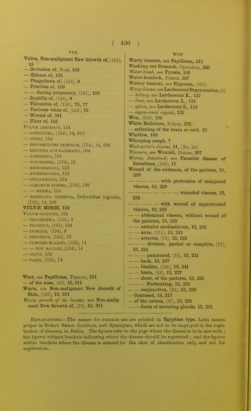 VUL Vulva, Non-malignant New Growth of, (155), 15 — Occlusion of, Note, 155 — (Edema of, 155 — Phagedsena of, (155), 9 — Pruritus of, 159 during pregnancy, (161), 159 — Syphilis of, (155), 9 — Thrombus of, (155), 75, 77 — Varicose veins of, (155), 75 — Wound of, 241 — Ulcer of, 155 VULViB ABSCESSUS, 154 — CONDYLOMA, (154), 14, 310 — CYSTIS, 154 — DEFORMITATES INGENITiE, (154), 14, 296 — DIRUPTIO AUT LACERATIO, 164 — GANGRiENA, 154 GONORRHCEA, (154), 10 HiEMORRHAGIA, 152 — HYPERTROPHIA, 152 INFLAMMATIO, 154 LABIORUM ECZEMA, (154), 190 (EDEMA, 154 — MEMBRANA IMPERVIA, Deformitas ingenita, (152), 14, 296 VULViE MOEBI, 152 VULV^ OCCLUSIO, 154 — PHAGEDiENA, (154), 8 — PRURITUS, (160), 158 SYPHILIS, (154), 8 THROMBUS, (154), 76 — TUMORES MALIGNI, (154), 14 NON MALIGNI, (154), 14 — ULCUS, 154 — VARix, (154), 74 Wart, see Papilloma, Tumour, 311 — of the nose, (65), 15, 311 Warts, see Non-malignant New Growth of Skin, (197), 15, 311 Warty growth of the larynx, see Non-malig- nant New Growth of, (79), 15, 311 WOU Warty tumour, see Papilloma, 311 Washing out Stomach, Operation, 265 Waler-hrash, see Pyrosis, 105 Water-hemlock, Poison, 207 Watery tumour, see Hygroma, (307) Waxy disease, see Lardaceous Degeneration, (3) — kidney, see Lardaceous K., 127 — liver, see Lardaceous L., 113 — spleen, see Lardaceous S., 119 — supra-renal capsule, 125 Wen, (309), 195 White Hellebore, Poison, 207 — softening of the brain or cord, 23 Whitlow, 195 Whooping cough, 7 Wool-sorter's disease, 11, (No. 34) Woorara, see Wourali, Poison, 207 Worms, Intestinal, see Parasitic disease of Intestines, (109), 11 Wound of the abdomen, of the parietes, 13, 239 with protrusion of uninjured viscera, 13, 239 wounded viscera, 13, 239 with wound of unprotruded viscera, 13, 239 abdominal viscera, without wound of the parietes, 13, 239 anterior mediastinum, 13, 235 anus, (111), 13, 241 arteries, (75), 13, 221 division, partial or complete, (75), 13, 221 punctured, (75), 13, 221 back, 13, 237 bladder, (131), 13, 241 brain, (23), 13, 227 chest, of the parietes, 13, 235 Perforating, 13, 235 conjunctiva, (35), 13, 229 — Contused, 13, 217 — of the cornea, (37), 13, 231 ducts of secreting glands, 13, 221 Explanations.—The names for common use are printed in Egyptian type, Latin names proper in Roman Small Capitals, and Synonyms, which are not to be employed in the regis- tration of diseases, in Italics. The figures refer to the page where the disease is to be met with ; the figures without brackets indicating where the disease should be registered ; and the figures within brackets where the disease is entered for the ekas of classification only, and not for