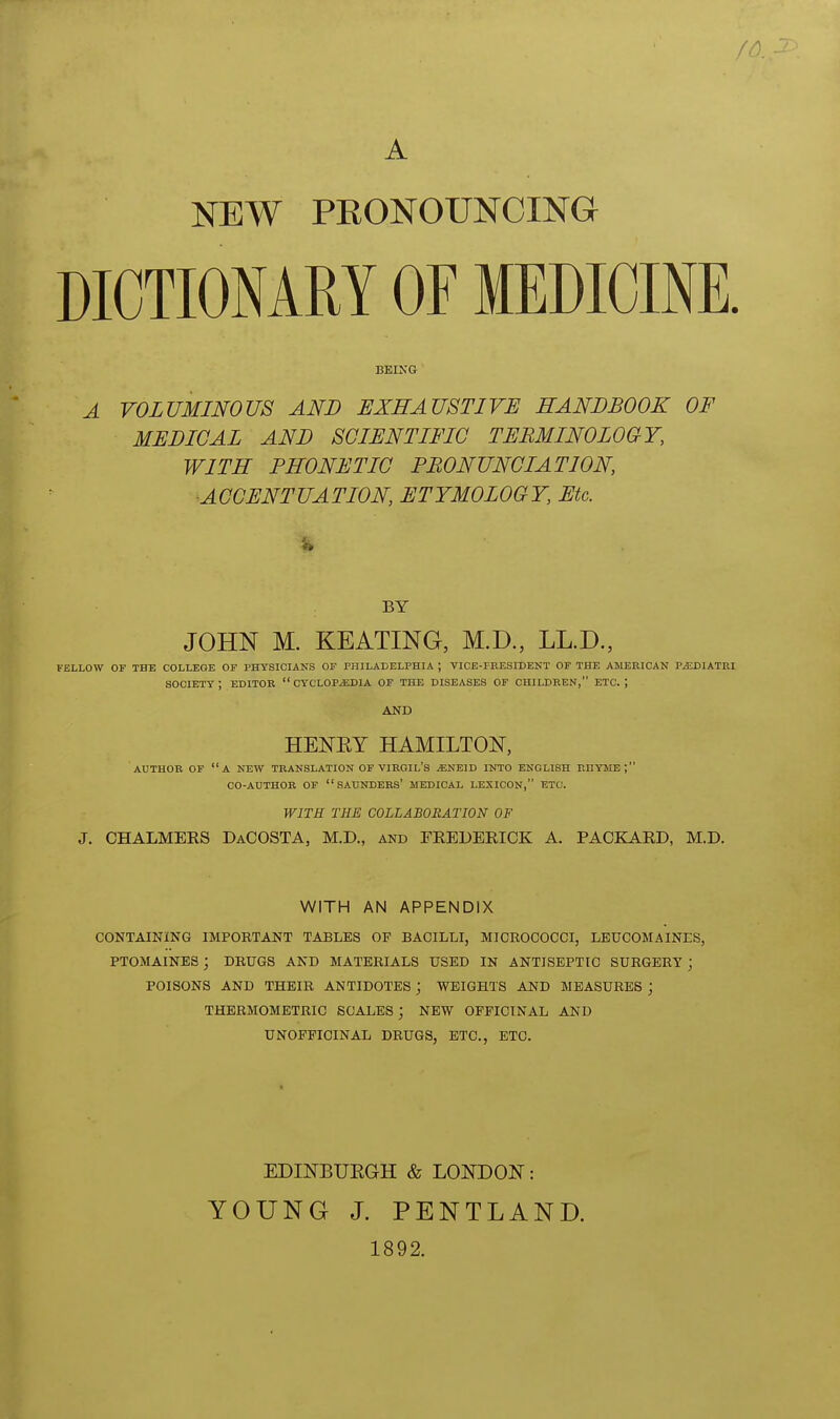 A NEW PRONOUNCING DICTIONARY OF MEDICINE. BBIXG A VOLUMINOUS AND EXHAUSTIVE HANDBOOK OF MEDICAL AND SCIENTIFIC TERMINOLOGY, WITH PHONETIC PRONUNCIATION, ACCENTUATION, ETYMOLOGY, Etc. BY JOHN M. KEATING, M.D., LL.D., FELLOW OF THE COLLEGE OF PHYSICIANS OF PHILADELPHIA ; VICE-PRESIDENT OF THE AJIERICAN P^DIATUI society; EDITOR  CYCLOP-EDIA OF THE DISEASES OF CHILDREN, ETC.; AND HENEY HAMILTON, AUTHOR OF a NEW TRANSLATION OF VIROIL's ^NEID INTO ENGLISH PlHYME ; CO-AUTHOR OF  SAUNDERS' MEDICAL LEXICON, ETC. WITH THE COLLABORATION OF J. CHALMERS DaCOSTA, M.D., and FREDERICK A. PACKARD, M.D. WITH AN APPENDIX CONTAINING IMPOBTANT TABLES OF BACILLI, MICROCOCCI, LBUCOMAINES, PTOMAINES ; DBUGS AND MATEBIALS USED IN ANTISEPTIC SUBGERY ; POISONS AND THBIB ANTIDOTES; WEIGHTS AND MEASUBES ; THEBMOMETBIC SCALES ; NEW OFFICINAL AND UNOPFICINAL DBUGS, ETC., ETC. EDINBUEGH & LOITDOE: YOUNG J. PENTLAND. 1892.