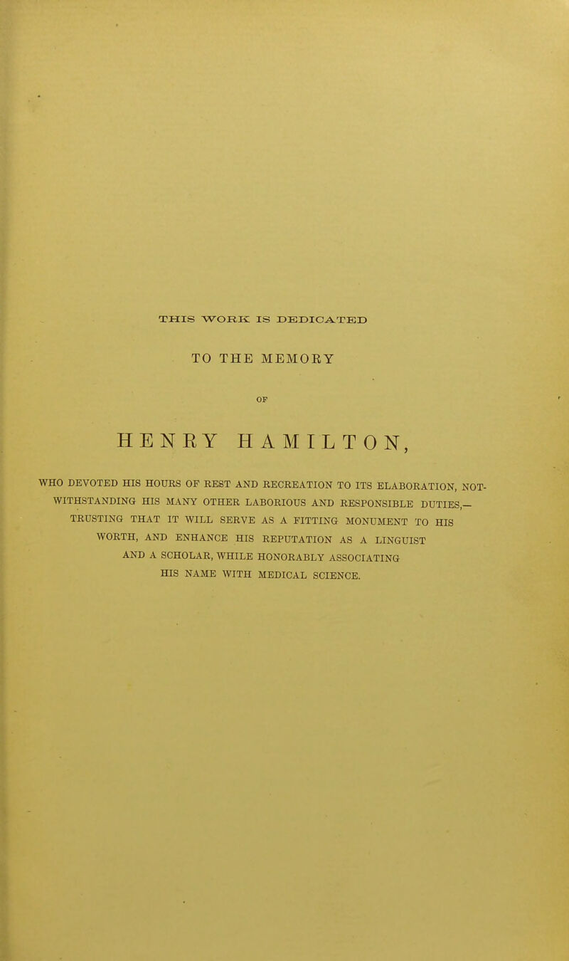 THIS WORK IS DEDICA^TED TO THE MEMORY OF HENEY HAMILTON, WHO DEVOTED HIS HOURS OF REST AND RECREATION TO ITS ELABORATION, NOT- WITHSTANDING HIS MANY OTHER LABORIOUS AND RESPONSIBLE DUTIES,- TRUSTING THAT IT WILL SERVE AS A FITTING MONUMENT TO HIS WORTH, AND ENHANCE HIS REPUTATION AS A LINGUIST AND A SCHOLAR, WHILE HONORABLY ASSOCIATING HIS NAME WITH MEDICAL SCIENCE.