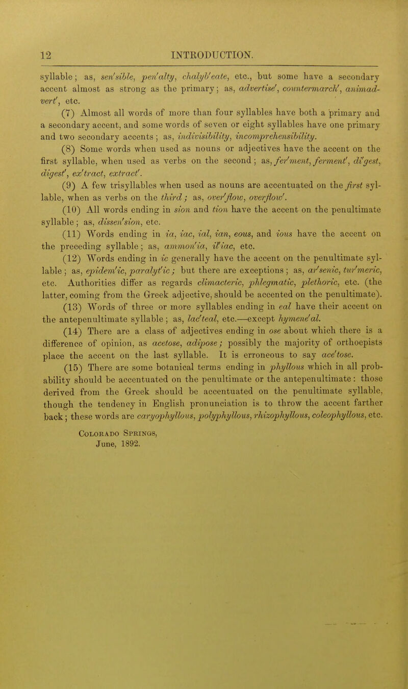 syllable; as, sen'sihle, pen'alty, chalyh'eate, etc., but some have a secondary accent almost as strong as the primary; as, advertisef^ countermarch', animad- vert', etc. (7) Almost all words of more than four syllables have both a primary and a secondary accent, and some words of seven or eight syllables have one primary and two secondary accents; as, indivisihility, incomprehensihility. (8) Some words when used as nouns or adjectives have the accent on the first syllable, when used as verbs on the second; ^■^^fer'ment,fermeni, di'gest, digest!, ex'tract, extract'. (9) A few trisyllables when used as nouns are accentuated on the first syl- lable, when as verbs on the third; as, over'flow, overflow'. (10) All words ending in sion and tion have the accent on the penultimate syllable ; as, dissen'sion, etc. (11) Words ending in ia, iac, ial, ian, eous, and ious have the accent on the preceding syllable; as, ammon'ia, il'iac, etc. (12) Words ending in ic generally have the accent on the penultimate syl- lable ; as, epidem'ic, paralytHc ; but there are exceptions ; as, ai-'senic, turmeric, etc. Authorities differ as regards climacteric, phlegmatic, plethoric, etc. (the latter, coming from the Grreek adjective, should be accented on the penultimate). (13) Words of three or more syllables ending in eal have their accent on the antepenultimate syllable ; as, lac'teal, etc.—except hymeneal. (14) There are a class of adjectives ending in ose about which there is a difference of opinion, as acetose, adipose; possibly the majority of orthoepists place the accent on the last syllable. It is erroneous to say ace'tose. (15) There are some botanical terms ending in phyllous which in all prob- ability should be accentuated on the penultimate or the antepenultimate: those derived from the Greek should be accentuated on the penultimate syllable, though the tendency in English pronunciation is to throw the accent farther back; these words are caryophyllous, ptolyphyllous, rhizophyllous, coleophyllous, etc. Colorado Springs, June, 1892.